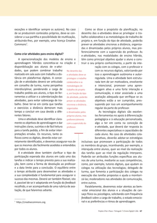 67
Projeto A Par e PassoʹWŽƌƚƵŐƵġƐϳͻŶƐŝŶŽŝŐŝƚ@ůͻ^
ĞǆĐĞĕƁĞƐĞŝĚĞŶƟĮĐĂƌƐĞŵƉƌĞŽƐĂƵƚŽƌĞƐͿ͘EŽĐĂƐŽ
ĚĞƐĞƉƌŽĚƵǌŝƌĞŵĐŽŶƚĞƷĚŽƐƉƌſƉƌŝŽƐ͕ĚĞǀĞͲƐĞĐŽŶ-
ƐŝĚĞƌĂƌĂƐƵĂƉĂƌƟůŚĂĞƉŽƐƐŝďŝůŝĚĂĚĞĚĞƌĞƵƟůŝǌĂĕĆŽ͕
ĂƚƌŝďƵŝŶĚŽͲůŚĞƐ͕ƉŽƌĞǆĞŵƉůŽ͕ƵŵĂůŝĐĞŶĕĂƌĞĂƟǀĞ
Commonsϳ
.
ŽŵŽĐƌŝĂƌĂƟǀŝĚĂĚĞƐƉĂƌĂĞŶƐŝŶŽĚŝŐŝƚĂů͍
A operacionalização dos modelos de ensino e
ĂƉƌĞŶĚŝǌĂŐĞŵ ŚşďƌŝĚŽƐ ĐŽŶĐƌĞƟǌĂͲƐĞ ŶĂ ĐƌŝĂĕĆŽ Ğ
ĚŝƐƉŽŶŝďŝůŝǌĂĕĆŽ ĂŽƐ ĂůƵŶŽƐ ĚĞ ĞͲĂƟǀŝ-
ĚĂĚĞƐ͕ ƋƵĞ ƉŽĚĞŵ ĐŽŵďŝŶĂƌ ƚƌĂďĂůŚŽ
ƌĞĂůŝǌĂĚŽĞŵƐĂůĂĂƵůĂĐŽŵƚƌĂďĂůŚŽĂĚŝƐ-
tância em plataformas digitais. A conce-
ĕĆŽĚĞĞͲĂƟǀŝĚĂĚĞƐĚĞǀĞƌĄƐĞƌĂƌƟĐƵůĂĚĂ
ĞŵĐŽŶƐĞůŚŽĚĞƚƵƌŵĂ͕ŶƵŵĂƉĞƌƐƉĞƟǀĂ
ŝŶƚĞƌĚŝƐĐŝƉůŝŶĂƌ͕ ƉŽŶĚĞƌĂŶĚŽ Ă ĐĂƌŐĂ ĚĞ
ƚƌĂďĂůŚŽƉĞĚŝĚĂĂŽƐĂůƵŶŽƐ͕ŽƟƉŽĚĞĨĞƌ-
ƌĂŵĞŶƚĂƐĂƵƟůŝǌĂƌĞĂĐĂůĞŶĚĂƌŝǌĂĕĆŽĚĂƐ
ĂƟǀŝĚĂĚĞƐ͕ƉĂƌĂĞǀŝƚĂƌƐŽďƌĞĐĂƌŐĂĚĞƚƌĂ-
ďĂůŚŽ͘ĞǀĞƚĞƌͲƐĞĞŵĐŽŶƚĂƋƵĞƚĂƌĞĨĂƐ
Ğ ĞǆĞƌĐşĐŝŽƐ Ă ĚŝƐƚąŶĐŝĂ ĚĞŵŽƌĂŵ ŵĂŝƐ
tempo a concluir em casa devido a dife-
rentes fatores.
hŵĂĞͲĂƟǀŝĚĂĚĞĚĞǀĞŝĚĞŶƟĮĐĂƌĐůĂƌĂ-
ŵĞŶƚĞŽƐŽďũĞƟǀŽƐĚĞĂƉƌĞŶĚŝǌĂŐĞŵĞĚĂƌ
ŝŶƐƚƌƵĕƁĞƐĐůĂƌĂƐ͕ƐƵĐŝŶƚĂƐĞĚĞĨĄĐŝůůĞŝƚƵƌĂ
ƉĂƌĂĂƚĂƌĞĨĂƉĞĚŝĚĂ͕ĂĮŵĚĞĞǀŝƚĂƌŝŶƚĞƌ-
ƉƌĞƚĂĕƁĞƐĞƌƌĂĚĂƐ͘KƐƌĞĐƵƌƐŽƐ͕ƚĂŶƚŽŽƐ
İƐŝĐŽƐĐŽŵŽŽƐĚŝŐŝƚĂŝƐ͕ĚĞǀĞƌĆŽĞƐƚĂƌĐŽƌ-
ƌĞƚĂŵĞŶƚĞŝĚĞŶƟĮĐĂĚŽƐ͕ĞĚĞǀĞŵŽƐĂƐƐĞŐƵƌĂƌͲŶŽƐĚĞ
que os mesmos são facilmente acedidos e entendidos
por todos os alunos.
 ĞͲĂƟǀŝĚĂĚĞ ĚĞǀĞ ƚĂŵďĠŵ ĐůĂƌŝĮĐĂƌ Ž ƟƉŽ ĚĞ
ƉĂƌƟĐŝƉĂĕĆŽĞƐƉĞƌĂĚĂĚŽƐĂůƵŶŽƐĞŵĐĂĚĂƵŵĂĚĂƐ
tarefas e indicar o tempo previsto para a sua realiza-
ĕĆŽ͕ďĞŵĐŽŵŽĂĨŽƌŵĂĚĞĚĞǀŽůƵĕĆŽĂŽƉƌŽĨĞƐƐŽƌ
ĞĂĚĂƚĂůŝŵŝƚĞƉĂƌĂĂĐŽŶĐůƵƐĆŽ͘KĞƋƵŝůşďƌŝŽĞŶƚƌĞ
ŽƚĞŵƉŽĂƚƌŝďƵşĚŽƉĂƌĂĚĞƐĞŶǀŽůǀĞƌĂƐĂƟǀŝĚĂĚĞƐĞ
ĂƐƵĂĐŽŵƉůĞǆŝĚĂĚĞĠĨƵŶĚĂŵĞŶƚĂůƉĂƌĂĂƐƐĞŐƵƌĂƌŽ
ƐƵĐĞƐƐŽĚĂƐŵĞƐŵĂƐ͘ĞǀĞƌĄƐĞƌƚĂŵďĠŵŇĞǆşǀĞů͕ŝƐƚŽ
Ġ͕ƉĂƐƐşǀĞůĚĞƐĞŝƌĂĚĂƉƚĂŶĚŽĞŵĨƵŶĕĆŽĚŽfeedback
ƌĞĐŽůŚŝĚŽ͕ĞƐĞƌĂĐŽŵƉĂŶŚĂĚĂĚĞƵŵĂƌƵďƌŝĐĂĚĞĂǀĂ-
ůŝĂĕĆŽ͕ĚĞƋƵĞĨĂůĂƌĞŵŽƐĂĚŝĂŶƚĞ͘
ϳ
ŚƩƉƐ͗ͬͬĐƌĞĂƟǀĞĐŽŵŵŽŶƐ͘ŽƌŐ͘
ŽŵŽ ƐĞ ĚŝƐƐĞ Ă ƉƌŽƉſƐŝƚŽ ĚĂ ƉůĂŶŝĮĐĂĕĆŽ͕ ŶŽ
ĚĞƐĞŶŚŽĚĂƐĞͲĂƟǀŝĚĂĚĞƐĚĞǀĞͲƐĞƉƌŝǀŝůĞŐŝĂƌŽƚƌĂ-
ďĂůŚŽĐŽůĂďŽƌĂƟǀŽĞĂƐŵĞƚŽĚŽůŽŐŝĂƐĚĞƚƌĂďĂůŚŽĚĞ
ƉƌŽũĞƚŽĞ͕ĞŵĨƵŶĕĆŽĚŽƟƉŽĚĞĂƟǀŝĚĂĚĞ͕ƉŽĚĞƌĆŽ
ƉƌĞǀĞƌͲƐĞĂƟǀŝĚĂĚĞƐƐşŶĐƌŽŶĂƐĂĚŝƐƚąŶĐŝĂ͕ŽƌŐĂŶŝǌĂ-
ĚĂƐĞĚŝŶĂŵŝǌĂĚĂƐƉĞůŽƐƉƌſƉƌŝŽƐĂůƵŶŽƐ͕ŵĂƐƉƌĞ-
ferencialmente com a supervisão do professor. As
ĞͲĂƟǀŝĚĂĚĞƐ͕ ŶĂƐ ŵŽĚĂůŝĚĂĚĞƐ ĚĞ ĞŶƐŝŶŽ ŚşďƌŝĚŽ͕
ƚġŵĐŽŵŽƉƌŝŶĐŝƉĂůŽďũĞƟǀŽĂũƵĚĂƌŽĂůƵŶŽĂĐŽŶƐ-
ƚƌƵŝƌŽƐĞƵƉƌſƉƌŝŽĐŽŶŚĞĐŝŵĞŶƚŽ͕ĂƉĂƌƟƌĚĂŝŶƚĞ-
ƌĂĕĆŽĐŽŵŽƐĐŽůĞŐĂƐ͕ĐŽŵŽƉƌŽĨĞƐƐŽƌĞ
ĐŽŵŽƐƌĞĐƵƌƐŽƐĚŝŐŝƚĂŝƐ͕ǀĂůŽƌŝǌĂŶĚŽƉŽƌ
ŝƐƐŽĂĂƉƌĞŶĚŝǌĂŐĞŵĂƵƚſŶŽŵĂĞĂƵƚŽƌ-
ƌĞŐƵůĂĚĂ͘hŵĂĞͲĂƟǀŝĚĂĚĞďĞŵĞƐƚƌƵƚƵ-
ƌĂĚĂƚĞŵĚĞƐĞƌŵŽƟǀĂĚŽƌĂ͕ĞŶǀŽůǀĞŶƚĞ
Ğ ŝŶƚĞŶĐŝŽŶĂů͕ ƉƌŽŵŽǀĞƌ ƵŵĂ ĂƉƌĞŶ-
ĚŝǌĂŐĞŵ ĂƟǀĂ Ğ ƵŵĂ ĨŽƌƚĞ ŝŶƚĞƌĂĕĆŽ Ğ
ĐŽŵƵŶŝĐĂĕĆŽ͕ Ğ ĞƐƚĂƌ ĂƐƐŽĐŝĂĚĂ Ă ƵŵĂ
ĂǀĂůŝĂĕĆŽĂĚĞƋƵĂĚĂƋƵĞǀĞƌŝĮƋƵĞƐĞŽƐ
ŽďũĞƟǀŽƐ ĞƐƚĆŽ Ă ƐĞƌ ĐƵŵƉƌŝĚŽƐ͕ ƉƌĞƐ-
ƐƵƉŽŶĚŽƉŽƌŝƐƐŽƵŵĂĐŽŵƉĂŶŚĂŵĞŶƚŽ
regular da parte do professor.
Ɛ ƚĞĐŶŽůŽŐŝĂƐ ĚŝŐŝƚĂŝƐ ƐĆŽ ĞǆĐĞůĞŶ-
ƚĞƐĨĞƌƌĂŵĞŶƚĂƐŶŽĂƉŽŝŽăĚŝĨĞƌĞŶĐŝĂĕĆŽ
ƉĞĚĂŐſŐŝĐĂĞăĞĚƵĐĂĕĆŽƉĞƌƐŽŶĂůŝǌĂĚĂ͕
algo a ter em conta na conceção de
ĞͲĂƟǀŝĚĂĚĞ͕ƋƵĞĚĞǀĞƌĄĚĂƌƌĞƐƉŽƐƚĂăƐ
ĚŝĨĞƌĞŶƚĞƐĞǆƉĞĐƚĂƟǀĂƐĞĐĂƉĂĐŝĚĂĚĞƐĚĞ
ĐĂĚĂĂůƵŶŽ͘EŽĐĂƐŽĚĞĂƟǀŝĚĂĚĞƐĐŽůĂ-
ďŽƌĂƟǀĂƐ͕ĚĞǀĞƌĆŽĂĚŽƚĂƌͲƐĞĞƐƚƌĂƚĠŐŝĂƐ
ŝŶĐůƵƐŝǀĂƐ ƋƵĞ ƉƌŽŵŽǀĂŵ Ă ƉĂƌƟĐŝƉĂĕĆŽ ĚĞ ƚŽĚŽƐ
ŽƐŵĞŵďƌŽƐĚŽŐƌƵƉŽ͕ŝŶĐĞŶƟǀĂŶĚŽ͕ƉŽƌĞǆĞŵƉůŽ͕Ă
ŝŶƚĞƌĂũƵĚĂĞŶƚƌĞĂůƵŶŽƐ͕ƋƵĞƌĂŽŶşǀĞůĚĂƌĞĂůŝǌĂĕĆŽ
ĚĂƐ ƚĂƌĞĨĂƐ ƋƵĞƌ ĂŽ ŶşǀĞů ĚĂ ƌĞŐƵůĂĕĆŽ ŝŶƚĞƌƉĂƌĞƐ͘
WŽĚĞƌĆŽƐĞƌĂƚƌŝďƵşĚĂƐĨƵŶĕƁĞƐĞƐƉĞĐşĮĐĂƐĂŽƐĂůƵ-
ŶŽƐĚĞƵŵĂƚƵƌŵĂ͕ŵĞĚŝĂŶƚĞĂƐƐƵĂƐĐŽŵƉĞƚġŶĐŝĂƐ͕
ĐŽŵŽ͕ƉŽƌĞǆĞŵƉůŽ͕ƚƵƚŽƌĞƐĚŝŐŝƚĂŝƐ͕ƋƵĞĂũƵĚĂŵŽƐ
ĐŽůĞŐĂƐ ŶĂ ƵƟůŝǌĂĕĆŽ ĚĂƐ ƚĞĐŶŽůŽŐŝĂƐ͖ ĚĞůĞŐĂĚŽ ĚĞ
ƚƵƌŵĂ͕ƋƵĞĨŽŵĞŶƚĂĂƉĂƌƟĐŝƉĂĕĆŽĚŽƐĐŽůĞŐĂƐŶĂ
ĞǆĞĐƵĕĆŽĚĂƐƚĂƌĞĨĂƐƉƌŽƉŽƐƚĂƐĞĂũƵĚĂĂŵŽŶŝƚŽƌŝ-
ǌĄͲůĂƐ͖ŵŽĚĞƌĂĚŽƌĞƐŶĂƐĂƟǀŝĚĂĚĞƐĚĞĐŽŵƵŶŝĐĂĕĆŽ͕
entre outros.
WĂƌĂůĞůĂŵĞŶƚĞ͕ĚĞǀĞƌĞŵŽƐĞƐƚĂƌĂƚĞŶƚŽƐĂŽďĞŵͲ
-estar emocional dos alunos e a situações de can-
ƐĂĕŽİƐŝĐŽŽƵƉƐŝĐŽůſŐŝĐŽ͕ƐŽůŝĐŝƚĂŶĚŽĐŽŵĨƌĞƋƵġŶĐŝĂ
feedbackƐŽďƌĞĂĐĂƌŐĂĚĞƚƌĂďĂůŚŽ͕ŽĞƐƚĂĚŽĞŵŽĐŝŽ-
nal e as preferências e ritmos de aprendizagem.
EŽĚĞƐĞŶŚŽĚĂƐ
ĞͲĂƟǀŝĚĂĚĞƐĚĞǀĞͲƐĞ
ƉƌŝǀŝůĞŐŝĂƌŽƚƌĂďĂůŚŽ
ĐŽůĂďŽƌĂƟǀŽĞĂƐ
metodologias de
ƚƌĂďĂůŚŽĚĞƉƌŽũĞƚŽ
Ğ͕ĞŵĨƵŶĕĆŽĚŽƟƉŽ
ĚĞĂƟǀŝĚĂĚĞ͕ƉŽĚĞƌĆŽ
ƉƌĞǀĞƌͲƐĞĂƟǀŝĚĂĚĞƐ
ƐşŶĐƌŽŶĂƐĂĚŝƐƚąŶĐŝĂ͕
organizadas
e dinamizadas pelos
ƉƌſƉƌŝŽƐĂůƵŶŽƐ͕ŵĂƐ
preferencialmente
com a supervisão do
professor.
 