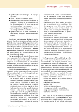 Projeto A Par e PassoʹWŽƌƚƵŐƵġƐϳͻŶƐŝŶŽŝŐŝƚ@ůͻ^
70
Ensino digital | Carlos Pinheiro
ͻ
ŽƉŽƌƚƵŶŝĚĂĚĞƐĚĞĂƵƚŽĂǀĂůŝĂĕĆŽĞĚĞĂǀĂůŝĂĕĆŽ
ƉŽƌƉĂƌĞƐ͖
ͻ
ĂĐĞƐƐŽĂƌĞĐƵƌƐŽƐĞĂĞǆĞŵƉůŽƐonline͖
ͻ
ƌĞĐŽůŚĂĚĞĚĂĚŽƐƉĂƌĂŵĞůŚŽƌĐŽŵƉƌĞĞŶĚĞƌŽƐ
ƉƌŽĐĞƐƐŽƐĞĐŽŶƚĞǆƚŽƐĚĞĂƉƌĞŶĚŝǌĂŐĞŵĞĂŶĄ-
ůŝƐĞĚĞƐƐĞƐĚĂĚŽƐĂĮŵĚĞƉƌĞǀĞƌŽƉƌŽŐƌĞƐƐŽ
ĚŽƐĂůƵŶŽƐĞĂĚĂƉƚĂƌĂĂƉƌĞŶĚŝǌĂŐĞŵ͖
ͻ
ƉŽƚĞŶĐŝĂůƉĂƌĂƵŵĂŝŶƚĞŐƌĂĕĆŽŵĂŝƐĐŽŶƐŝƐƚĞŶƚĞ
ĚĂƐĂǀĂůŝĂĕƁĞƐĨŽƌŵĂƟǀĂĞƐƵŵĂƟǀĂ͖
ͻ
ŽƉŽƌƚƵŶŝĚĂĚĞƐ ƉĂƌĂ ŽƐ ĂůƵŶŽƐ ĐŽŶĐĞďĞƌĞŵ ŽƐ
ƐĞƵƐƉƌſƉƌŝŽƐŽďũĞƟǀŽƐĞĞƐƚƌĂƚĠŐŝĂƐĚĞĂƉƌĞŶ-
dizagem.
Quanto aos ŝŶƐƚƌƵŵĞŶƚŽƐ Ğ ƚĠĐŶŝĐĂƐ de avalia-
ĕĆŽ͕ĞůĞƐĚĞǀĞƌĆŽƐĞƌŽŵĂŝƐĚŝǀĞƌƐŝĮĐĂĚŽƐƉŽƐƐşǀĞŝƐ͕
podendo incluir a ŽďƐĞƌǀĂĕĆŽ;ƋƵĞƉĞƌŵŝƚĞƌĞĐŽůŚĞƌ
ĚĂĚŽƐŶŽŵŽŵĞŶƚŽĞŵƋƵĞĞƐƚĆŽĂĂĐŽŶƚĞĐĞƌ͕ƐĞŵ
ĐƌŝĂƌ ƐŝƚƵĂĕƁĞƐ ĂƌƟĮĐŝĂŝƐ͕ ƉƌŽƉŽƌĐŝŽŶĂŶĚŽ Ž ƌĞƚŽƌŶŽ
imediato do resultado da aprendizagem) e ŵĠƚŽĚŽƐ
ĞƚĠĐŶŝĐĂƐŽƌĂŝƐ;ƉŽƌĞǆĞŵƉůŽ͕ĂƋƵĂŶĚŽĚĂĂƉƌĞƐĞŶƚĂ-
ĕĆŽŽƌĂůĚĞƚƌĂďĂůŚŽƐŽƵĂƐƵĂĚŝƐĐƵƐƐĆŽͬĚĞĨĞƐĂͿ͕ƋƵĞ
são os mais fáceis de aplicar.
Nas ĂƉƌĞƐĞŶƚĂĕƁĞƐŽƌĂŝƐ deverá valorizar-se não a
ƌĞƉƌŽĚƵĕĆŽĚŽĐŽŶŚĞĐŝŵĞŶƚŽ͕ŵĂƐƐŽďƌĞƚƵĚŽŽƉĞŶ-
ƐĂŵĞŶƚŽĐƌşƟĐŽĞŽƉĞŶƐĂŵĞŶƚŽĐƌŝĂƟǀŽ͕ĂĐĂƉĂĐŝĚĂĚĞ
ĚĞƉĞŶƐĂƌĚĞŵŽĚŽĂďƌĂŶŐĞŶƚĞĞĞŵƉƌŽĨƵŶĚŝĚĂĚĞ͕
ĚĞĨŽƌŵĂůſŐŝĐĂ͕ĂŶĂůŝƐĂŶĚŽŝŶĨŽƌŵĂĕĆŽ͕ĞǆƉĞƌŝġŶĐŝĂƐ
ŽƵŝĚĞŝĂƐĚĞĨŽƌŵĂĐƌşƟĐĂ͕ĂƌŐƵŵĞŶƚĂŶĚŽĐŽŵƌĞĐƵƌƐŽ
ĂĐƌŝƚĠƌŝŽƐŝŵƉůşĐŝƚŽƐŽƵĞǆƉůşĐŝƚŽƐ͘
Quanto aos ŵĠƚŽĚŽƐĞƐĐƌŝƚŽƐ͕ĂůĠŵĚŽƐƚƌĂĚŝĐŝŽ-
ŶĂŝƐƚĞƐƚĞƐĞƐĐƌŝƚŽƐ͕ĞǆŝƐƚĞŵŽƵƚƌŽƐŝŶƐƚƌƵŵĞŶƚŽƐŵĂŝƐ
ĂĚĞƋƵĂĚŽƐăĂǀĂůŝĂĕĆŽĞŵĂŵďŝĞŶƚĞƐĚŝŐŝƚĂŝƐ͕ĚĞƋƵĞ
ĚĞƐƚĂĐĂŵŽƐŽƐƐĞŐƵŝŶƚĞƐ͗
ͻ
ƚƌĂďĂůŚŽƐ ĞƐĐƌŝƚŽƐ ;ĞŶƐĂŝŽƐ͕ ƌĞůĂƚſƌŝŽƐ͕ ĂŶĄůŝ-
ƐĞƐ ĚĞ ƚĞǆƚŽƐ͕ ĮĐŚĂƐ ĚĞ ƌĞƐŽůƵĕĆŽ ĚĞ ĞǆĞƌĐş-
ĐŝŽƐ͕ƌĞĚĂĕĆŽĚĞƚĞǆƚŽƐŽƌŝŐŝŶĂŝƐ͕ĂƉƌĞƐĞŶƚĂĕƁĞƐ͕
ŵĂƉĂƐ ŵĞŶƚĂŝƐ͕ ŝŶĨŽŐƌĄĮĐŽƐ͘͘͘Ϳ͘ EĞƐƚĞ ƟƉŽ
ĚĞ ƚƌĂďĂůŚŽƐ͕ ĚĞǀĞƌĆŽ ĂĚŽƚĂƌͲƐĞ ĞƐƚƌĂƚĠŐŝĂƐ
ĂŶƟͲ'ŽŽŐůĞ͕ŝƐƚŽĠ͕ŽƐĂůƵŶŽƐĚĞǀĞƌĆŽƐĞƌĚĞƐĂ-
ĮĂĚŽƐĂĂŶĂůŝƐĂƌĞŝŶǀĞƐƟŐĂƌƋƵĞƐƚƁĞƐ;ƵƐĂŶĚŽĂ
/ŶƚĞƌŶĞƚĞŽƵƚƌĂƐĨŽŶƚĞƐĚĞŝŶĨŽƌŵĂĕĆŽͿ͕ĚŝƐƟŶ-
guindo o que sabem do que pretendem desco-
brir e adotando as estratégias adequadas para
ŝŶǀĞƐƟŐĂƌĞƌĞƐƉŽŶĚĞƌăƐƋƵĞƐƚƁĞƐŝŶŝĐŝĂŝƐ͘ĞǀĞ
ǀĂůŽƌŝǌĂƌͲƐĞ Ă ĂŶĄůŝƐĞ ĐƌşƟĐĂ ĚĂƐ ĐŽŶĐůƵƐƁĞƐ Ă
ƋƵĞ ĐŚĞŐĂŵ͕ ƌĞĨŽƌŵƵůĂŶĚŽ͕ ƐĞ ŶĞĐĞƐƐĄƌŝŽ͕ ĂƐ
ĞƐƚƌĂƚĠŐŝĂƐ ĂĚŽƚĂĚĂƐ͕ Ğ ĐŽŶƚƌĂƌŝĂƌ Ğ ĐŽŶĚĞŶĂƌ
ƐŝƐƚĞŵĂƟĐĂŵĞŶƚĞŽƉůĄŐŝŽĞĂƉƌĞƐĞŶƚĂĕĆŽĂĐƌş-
ƟĐĂ ĚĂ ŝŶĨŽƌŵĂĕĆŽ͘ DƵŝƚŽƐ ĚĞƐƚĞƐ ƚƌĂďĂůŚŽƐ
podem também ser avaliados mediante técni-
cas orais.
ͻ
ƚƌĂďĂůŚŽƐ ƉƌĄƟĐŽƐ͘ ƐƚĞƐ ƉŽĚĞŵ ƐĞƌ ƌĞĂůŝǌĂ-
ĚŽƐƉƌĞƐĞŶĐŝĂůŵĞŶƚĞŽƵĞŵŵŽĚĂůŝĚĂĚĞƐŚşďƌŝ-
ĚĂƐ͕ ƉƌŽƉŽŶĚŽ͕ ŶĞƐƚĞ ƷůƟŵŽ ĐĂƐŽ͕ ĂƟǀŝĚĂĚĞƐ
cujos resultados possam ser documentados por
ĞƐĐƌŝƚŽ͕ĄƵĚŝŽŽƵǀşĚĞŽ͕ƉĞůŽĂůƵŶŽŽƵƉŽƌƚĞƌ-
ĐĞŝƌŽƐ͕ĞƉŽƐƚĞƌŝŽƌŵĞŶƚĞĞŶǀŝĂĚŽƐŽƵĂƉƌĞƐĞŶ-
ƚĂĚŽƐĂŽƉƌŽĨĞƐƐŽƌŽƵăƚƵƌŵĂ͖
ͻ
ƉĂƌƟĐŝƉĂĕĆŽĞŵĨſƌƵŶƐ͖
ͻ
ĞͲƉŽƌƚĞĨſůŝŽƐŽƵĚŝĄƌŝŽƐĚĞĂƉƌĞŶĚŝǌĂŐĞŵ͘ƐƚĞƐ
são os instrumentos mais ricos do ponto de vista
ĚĂĂƉƌĞŶĚŝǌĂŐĞŵ͕ƉŽŝƐƉĞƌŵŝƚĞŵĚĞƐĞŶǀŽůǀĞƌĞ
ĂǀĂůŝĂƌĐŽŵƉĞƚġŶĐŝĂƐĚĞŶşǀĞůĞůĞǀĂĚŽ;ĚĞƐĐƌĞ-
ǀĞƌ͕ ĐŽŵĞŶƚĂƌ͕ ƌĞůĂĐŝŽŶĂƌ͕ ĂǀĂůŝĂƌ͕ ĐƌŝĂƌͿ͘  ƐƵĂ
componente digital possibilita o recurso a for-
mas diversas de produção ou organização de
ĐŽŶƚĞƷĚŽƐ ;ĨŽƚŽŐƌĂĮĂ͕ ŵƵůƟŵĠĚŝĂͿ ƋƵĞ ĚŽĐƵ-
ŵĞŶƚĂŵĂƐĨĂƐĞƐĚŽƚƌĂďĂůŚŽĞĐŽŶǀŽĐĂŵĚŝĨĞ-
ƌĞŶƚĞƐƟƉŽƐĚĞůŝƚĞƌĂĐŝĂƐ͘
ƵƟůŝǌĂĕĆŽĚĞĞͲƉŽƌƚĞĨſůŝŽƐŽƵĚŝĄƌŝŽƐĚĞĂƉƌĞŶĚŝǌĂ-
ŐĞŵƉĞƌŵŝƚĞĂŽƐĂůƵŶŽƐƵƟůŝǌĂƌĞĚŽŵŝŶĂƌŝŶƐƚƌƵŵĞŶ-
ƚŽƐ ĚŝǀĞƌƐŝĮĐĂĚŽƐ ƉĂƌĂ ƉĞƐƋƵŝƐĂƌ͕ ĚĞƐĐƌĞǀĞƌ͕ ĂǀĂůŝĂƌ͕
ǀĂůŝĚĂƌĞŵŽďŝůŝǌĂƌŝŶĨŽƌŵĂĕĆŽ͕ĚĞĨŽƌŵĂĐƌşƟĐĂĞĂƵƚſ-
ŶŽŵĂ͕ǀĞƌŝĮĐĂŶĚŽĚŝĨĞƌĞŶƚĞƐĨŽŶƚĞƐĚŽĐƵŵĞŶƚĂŝƐĞĂ
ƐƵĂĐƌĞĚŝďŝůŝĚĂĚĞ͕ĞŽƌŐĂŶŝǌĂƌĂŝŶĨŽƌŵĂĕĆŽƌĞĐŽůŚŝĚĂ
ĚĞĂĐŽƌĚŽĐŽŵƵŵƉůĂŶŽ͕ĐŽŵǀŝƐƚĂăĞůĂďŽƌĂĕĆŽĞă
ĂƉƌĞƐĞŶƚĂĕĆŽĚĞƵŵŶŽǀŽƉƌŽĚƵƚŽŽƵĞǆƉĞƌŝġŶĐŝĂĚĞ
ĂƉƌĞŶĚŝǌĂŐĞŵ͘  ƚĂŵďĠŵ ƵŵĂ ĞǆĐĞůĞŶƚĞ ĨŽƌŵĂ ĚĞ
desenvolver as competências digitais dos aprendentes.
ǆĞŵƉůŽƐĚĞĞůĞŵĞŶƚŽƐĂĂǀĂůŝĂƌ͗
ͻ
ƐĞůĞĕĆŽ ĚŽƐ ŵĂƚĞƌŝĂŝƐ Ğ ƐƵĂ ƌĞůĂĕĆŽ ĐŽŵ ĂƐ
ĂƉƌĞŶĚŝǌĂŐĞŶƐ͖
ͻ
ƚĞǆƚŽĚĞƐĐƌŝƟǀŽͬĞǆƉůŝĐĂƟǀŽ͖
ͻ
ĂŶĄůŝƐĞĐƌşƟĐĂ͖
ͻ
ĞǀŝĚġŶĐŝĂƐĚĞĂƉƌĞŶĚŝǌĂŐĞŵ͖
ͻ
ŶĂǀĞŐĂĕĆŽ͕ĨŽƌŵĂƚĂĕĆŽĞĂĐĞƐƐŝďŝůŝĚĂĚĞ͖
ͻ
ĐŝƚĂĕƁĞƐĞƌĞƐƉĞŝƚŽƉĞůŽƐĚŝƌĞŝƚŽƐĚĞĂƵƚŽƌ͖
ͻ
ĞůĞŵĞŶƚŽƐŵƵůƟŵĠĚŝĂ͘
Outra forma de usar a avaliação ao serviço da
aprendizagem é a prática da ĂƵƚŽĂǀĂůŝĂĕĆŽ͕ƋƵĞƉŽĚĞ
ƐĞƌ ƌĞĂůŝǌĂĚĂ ĂŶƚĞƐ͕ ĚƵƌĂŶƚĞ ŽƵ ĂƉſƐ ĂƐ ĂƟǀŝĚĂĚĞƐ͘
ƐƚĂƉŽĚĞƌĄƌĞǀĞƐƟƌͲƐĞĚĞƵŵĂƌĞŇĞǆĆŽĐƌşƟĐĂ͕ĐŽŵ
 
