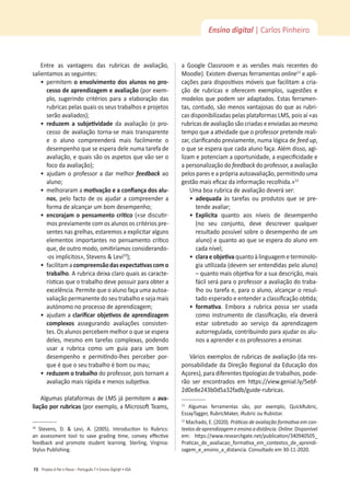 Projeto A Par e PassoʹWŽƌƚƵŐƵġƐϳͻŶƐŝŶŽŝŐŝƚ@ůͻ^
72
Ensino digital | Carlos Pinheiro
ŶƚƌĞ ĂƐ ǀĂŶƚĂŐĞŶƐ ĚĂƐ ƌƵďƌŝĐĂƐ ĚĞ ĂǀĂůŝĂĕĆŽ͕
ƐĂůŝĞŶƚĂŵŽƐĂƐƐĞŐƵŝŶƚĞƐ͗
ͻ
ƉĞƌŵŝƚĞŵŽĞŶǀŽůǀŝŵĞŶƚŽĚŽƐĂůƵŶŽƐŶŽƉƌŽͲ
ĐĞƐƐŽĚĞĂƉƌĞŶĚŝǌĂŐĞŵĞĂǀĂůŝĂĕĆŽ;ƉŽƌĞǆĞŵ-
ƉůŽ͕ ƐƵŐĞƌŝŶĚŽ ĐƌŝƚĠƌŝŽƐ ƉĂƌĂ Ă ĞůĂďŽƌĂĕĆŽ ĚĂƐ
ƌƵďƌŝĐĂƐƉĞůĂƐƋƵĂŝƐŽƐƐĞƵƐƚƌĂďĂůŚŽƐĞƉƌŽũĞƚŽƐ
ƐĞƌĆŽĂǀĂůŝĂĚŽƐͿ͖
ͻ
ƌĞĚƵǌĞŵ Ă ƐƵďũĞƟǀŝĚĂĚĞ da avaliação (o pro-
cesso de avaliação torna-se mais transparente
e o aluno compreenderá mais facilmente o
ĚĞƐĞŵƉĞŶŚŽƋƵĞƐĞĞƐƉĞƌĂĚĞůĞŶƵŵĂƚĂƌĞĨĂĚĞ
ĂǀĂůŝĂĕĆŽ͕ĞƋƵĂŝƐƐĆŽŽƐĂƐƉĞƚŽƐƋƵĞǀĆŽƐĞƌŽ
ĨŽĐŽĚĂĂǀĂůŝĂĕĆŽͿ͖
ͻ
ĂũƵĚĂŵŽƉƌŽĨĞƐƐŽƌĂĚĂƌŵĞůŚŽƌ feedback ao
ĂůƵŶŽ͖
ͻ
ŵĞůŚŽƌĂƌĂŵĂŵŽƟǀĂĕĆŽĞĂĐŽŶĮĂŶĕĂĚŽƐĂůƵͲ
nos͕ pelo facto de os ajudar a compreender a
ĨŽƌŵĂĚĞĂůĐĂŶĕĂƌƵŵďŽŵĚĞƐĞŵƉĞŶŚŽ͖
ͻ
ĞŶĐŽƌĂũĂŵŽƉĞŶƐĂŵĞŶƚŽĐƌşƟĐŽ;ͨƐĞĚŝƐĐƵƟƌ-
mos previamente com os alunos os critérios pre-
ƐĞŶƚĞƐŶĂƐŐƌĞůŚĂƐ͕ĞƐƚĂƌĞŵŽƐĂĞǆƉůŝĐŝƚĂƌĂůŐƵŶƐ
ĞůĞŵĞŶƚŽƐŝŵƉŽƌƚĂŶƚĞƐŶŽƉĞŶƐĂŵĞŶƚŽĐƌşƟĐŽ
ƋƵĞ͕ĚĞŽƵƚƌŽŵŽĚŽ͕ŽŵŝƟƌşĂŵŽƐĐŽŶƐŝĚĞƌĂŶĚŽͲ
ͲŽƐŝŵƉůşĐŝƚŽƐ͕ͩ^ƚĞǀĞŶƐΘĞǀŝϭϬ
Ϳ͖
ͻ
ĨĂĐŝůŝƚĂŵĂĐŽŵƉƌĞĞŶƐĆŽĚĂƐĞǆƉĞĐƚĂƟǀĂƐĐŽŵŽ
ƚƌĂďĂůŚŽ͘ƌƵďƌŝĐĂĚĞŝǆĂĐůĂƌŽƋƵĂŝƐĂƐĐĂƌĂĐƚĞ-
ƌşƐƟĐĂƐƋƵĞŽƚƌĂďĂůŚŽĚĞǀĞƉŽƐƐƵŝƌƉĂƌĂŽďƚĞƌĂ
ĞǆĐĞůġŶĐŝĂ͘WĞƌŵŝƚĞƋƵĞŽĂůƵŶŽĨĂĕĂƵŵĂĂƵƚŽĂ-
ǀĂůŝĂĕĆŽƉĞƌŵĂŶĞŶƚĞĚŽƐĞƵƚƌĂďĂůŚŽĞƐĞũĂŵĂŝƐ
ĂƵƚſŶŽŵŽŶŽƉƌŽĐĞƐƐŽĚĞĂƉƌĞŶĚŝǌĂŐĞŵ͖
ͻ
ĂũƵĚĂŵĂĐůĂƌŝĮĐĂƌŽďũĞƟǀŽƐĚĞĂƉƌĞŶĚŝǌĂŐĞŵ
ĐŽŵƉůĞǆŽƐ assegurando avaliações consisten-
ƚĞƐ͘KƐĂůƵŶŽƐƉĞƌĐĞďĞŵŵĞůŚŽƌŽƋƵĞƐĞĞƐƉĞƌĂ
ĚĞůĞƐ͕ŵĞƐŵŽĞŵƚĂƌĞĨĂƐĐŽŵƉůĞǆĂƐ͕ƉŽĚĞŶĚŽ
usar a rubrica como um guia para um bom
ĚĞƐĞŵƉĞŶŚŽ Ğ ƉĞƌŵŝƟŶĚŽͲůŚĞƐ ƉĞƌĐĞďĞƌ ƉŽƌ-
ƋƵĞĠƋƵĞŽƐĞƵƚƌĂďĂůŚŽĠďŽŵŽƵŵĂƵ͖
ͻ
ƌĞĚƵǌĞŵŽƚƌĂďĂůŚŽĚŽƉƌŽĨĞƐƐŽƌ͕ƉŽŝƐƚŽƌŶĂŵĂ
ĂǀĂůŝĂĕĆŽŵĂŝƐƌĄƉŝĚĂĞŵĞŶŽƐƐƵďũĞƟǀĂ͘
Algumas plataformas de LMS já permitem a avaͲ
ůŝĂĕĆŽƉŽƌƌƵďƌŝĐĂƐ;ƉŽƌĞǆĞŵƉůŽ͕ĂDŝĐƌŽƐŽŌdĞĂŵƐ͕
ϭϬ
 ^ƚĞǀĞŶƐ͕ ͘ Θ Ğǀŝ͕ ͘ ;ϮϬϬϱͿ͘ /ŶƚƌŽĚƵĐƟŽŶ ƚŽ ZƵďƌŝĐƐ͗
ĂŶ ĂƐƐĞƐƐŵĞŶƚ ƚŽŽů ƚŽ ƐĂǀĞ ŐƌĂĚŝŶŐ ƟŵĞ͕ ĐŽŶǀĞǇ ĞīĞĐƟǀĞ
ĨĞĞĚďĂĐŬ ĂŶĚ ƉƌŽŵŽƚĞ ƐƚƵĚĞŶƚ ůĞĂƌŶŝŶŐ͘ ^ƚĞƌůŝŶŐ͕ sŝƌŐŝŶŝĂ͗
^ƚǇůƵƐWƵďůŝƐŚŝŶŐ͘
Ă 'ŽŽŐůĞ ůĂƐƐƌŽŽŵ Ğ ĂƐ ǀĞƌƐƁĞƐ ŵĂŝƐ ƌĞĐĞŶƚĞƐ ĚŽ
DŽŽĚůĞͿ͘ǆŝƐƚĞŵĚŝǀĞƌƐĂƐĨĞƌƌĂŵĞŶƚĂƐonlineϭϭ
e apli-
ĐĂĕƁĞƐƉĂƌĂĚŝƐƉŽƐŝƟǀŽƐŵſǀĞŝƐƋƵĞĨĂĐŝůŝƚĂŵĂĐƌŝĂ-
ĕĆŽ ĚĞ ƌƵďƌŝĐĂƐ Ğ ŽĨĞƌĞĐĞŵ ĞǆĞŵƉůŽƐ͕ ƐƵŐĞƐƚƁĞƐ Ğ
modelos que podem ser adaptados. Estas ferramen-
ƚĂƐ͕ĐŽŶƚƵĚŽ͕ƐĆŽŵĞŶŽƐǀĂŶƚĂũŽƐĂƐĚŽƋƵĞĂƐƌƵďƌŝ-
ĐĂƐĚŝƐƉŽŶŝďŝůŝǌĂĚĂƐƉĞůĂƐƉůĂƚĂĨŽƌŵĂƐD^͕ƉŽŝƐĂşͨĂƐ
rubricas de avaliação são criadas e enviadas ao mesmo
ƚĞŵƉŽƋƵĞĂĂƟǀŝĚĂĚĞƋƵĞŽƉƌŽĨĞƐƐŽƌƉƌĞƚĞŶĚĞƌĞĂůŝ-
ǌĂƌ͕ĐůĂƌŝĮĐĂŶĚŽƉƌĞǀŝĂŵĞŶƚĞ͕ŶƵŵĂůſŐŝĐĂĚĞĨĞĞĚƵƉ͕
ŽƋƵĞƐĞĞƐƉĞƌĂƋƵĞĐĂĚĂĂůƵŶŽĨĂĕĂ͘ůĠŵĚŝƐƐŽ͕ĂŐŝ-
ůŝǌĂŵĞƉŽƚĞŶĐŝĂŵĂŽƉŽƌƚƵŶŝĚĂĚĞ͕ĂĞƐƉĞĐŝĮĐŝĚĂĚĞĞ
a personalização do feedbackĚŽƉƌŽĨĞƐƐŽƌ͕ĂĂǀĂůŝĂĕĆŽ
ƉĞůŽƐƉĂƌĞƐĞĂƉƌſƉƌŝĂĂƵƚŽĂǀĂůŝĂĕĆŽ͕ƉĞƌŵŝƟŶĚŽƵŵĂ
ŐĞƐƚĆŽŵĂŝƐĞĮĐĂǌĚĂŝŶĨŽƌŵĂĕĆŽƌĞĐŽůŚŝĚĂͩ͘ϭϮ
hŵĂďŽĂƌƵďƌŝĐĂĚĞĂǀĂůŝĂĕĆŽĚĞǀĞƌĄƐĞƌ͗
ͻ
ĂĚĞƋƵĂĚĂ ăƐ ƚĂƌĞĨĂƐ ŽƵ ƉƌŽĚƵƚŽƐ ƋƵĞ ƐĞ ƉƌĞ-
ƚĞŶĚĞĂǀĂůŝĂƌ͖
ͻ
ǆƉůşĐŝƚĂ ƋƵĂŶƚŽ ĂŽƐ ŶşǀĞŝƐ ĚĞ ĚĞƐĞŵƉĞŶŚŽ
;ŶŽ ƐĞƵ ĐŽŶũƵŶƚŽ͕ ĚĞǀĞ ĚĞƐĐƌĞǀĞƌ ƋƵĂůƋƵĞƌ
ƌĞƐƵůƚĂĚŽƉŽƐƐşǀĞůƐŽďƌĞŽĚĞƐĞŵƉĞŶŚŽĚĞƵŵ
aluno) e quanto ao que se espera do aluno em
ĐĂĚĂŶşǀĞů͖
ͻ
ĐůĂƌĂĞŽďũĞƟǀĂƋƵĂŶƚŽăůŝŶŐƵĂŐĞŵĞƚĞƌŵŝŶŽůŽ-
ŐŝĂƵƟůŝǌĂĚĂ;ĚĞǀĞŵƐĞƌĞŶƚĞŶĚŝĚĂƐƉĞůŽĂůƵŶŽͿ
ʹƋƵĂŶƚŽŵĂŝƐŽďũĞƟǀĂĨŽƌĂƐƵĂĚĞƐĐƌŝĕĆŽ͕ŵĂŝƐ
fácil será para o professor a avaliação do traba-
ůŚŽŽƵƚĂƌĞĨĂĞ͕ƉĂƌĂŽĂůƵŶŽ͕ĂůĐĂŶĕĂƌŽƌĞƐƵů-
ƚĂĚŽĞƐƉĞƌĂĚŽĞĞŶƚĞŶĚĞƌĂĐůĂƐƐŝĮĐĂĕĆŽŽďƟĚĂ͖
ͻ
ĨŽƌŵĂƟǀĂ. Embora a rubrica possa ser usada
ĐŽŵŽŝŶƐƚƌƵŵĞŶƚŽĚĞĐůĂƐƐŝĮĐĂĕĆŽ͕ĞůĂĚĞǀĞƌĄ
estar sobretudo ao serviço da aprendizagem
ĂƵƚŽƌƌĞŐƵůĂĚĂ͕ĐŽŶƚƌŝďƵŝŶĚŽƉĂƌĂĂũƵĚĂƌŽƐĂůƵ-
nos a aprender e os professores a ensinar.
sĄƌŝŽƐĞǆĞŵƉůŽƐĚĞƌƵďƌŝĐĂƐĚĞĂǀĂůŝĂĕĆŽ;ĚĂƌĞƐ-
ponsabilidade da Direção Regional da Educação dos
ĕŽƌĞƐͿ͕ƉĂƌĂĚŝĨĞƌĞŶƚĞƐƟƉŽůŽŐŝĂƐĚĞƚƌĂďĂůŚŽƐ͕ƉŽĚĞ-
rão ser encontrados em ŚƩƉƐ͗ͬͬǀŝĞǁ͘ŐĞŶŝĂů͘ůǇͬϱĞďĨ-
ϮĚϬĞϴĞϮϰϯďϬĚϱĂϯϮĨĂĚďͬŐƵŝĚĞͲƌƵďƌŝĐĂƐ.
ϭϭ
 ůŐƵŵĂƐ ĨĞƌƌĂŵĞŶƚĂƐ ƐĆŽ͕ ƉŽƌ ĞǆĞŵƉůŽ͕ YƵŝĐŬZƵďƌŝĐ͕
ƐƐĂǇdĂŐŐĞƌ͕ZƵďƌŝĐDĂŬĞƌ͕ŝZƵďƌŝĐŽƵZƵďŝƐƚĂƌ͘
ϭϮ
DĂĐŚĂĚŽ͕͘;ϮϬϮϬͿ͘WƌĄƟĐĂƐĚĞĂǀĂůŝĂĕĆŽĨŽƌŵĂƟǀĂĞŵĐŽŶͲ
ƚĞǆƚŽƐĚĞĂƉƌĞŶĚŝǌĂŐĞŵĞĞŶƐŝŶŽĂĚŝƐƚąŶĐŝĂ͘Online͘ŝƐƉŽŶşǀĞů
Ğŵ͗ ŚƩƉƐ͗ͬͬǁǁǁ͘ƌĞƐĞĂƌĐŚŐĂƚĞ͘ŶĞƚͬƉƵďůŝĐĂƟŽŶͬϯϰϬϵϰϬϱϬϱͺ
WƌĂƟĐĂƐͺĚĞͺĂǀĂůŝĂĐĂŽͺĨŽƌŵĂƟǀĂͺĞŵͺĐŽŶƚĞǆƚŽƐͺĚĞͺĂƉƌĞŶĚŝ-
ǌĂŐĞŵͺĞͺĞŶƐŝŶŽͺĂͺĚŝƐƚĂŶĐŝĂ͘ŽŶƐƵůƚĂĚŽĞŵϯϬͲϭϭͲϮϬϮϬ͘
 