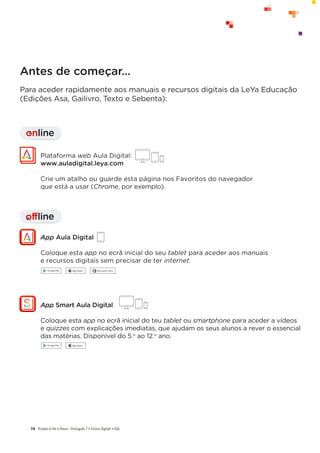 Projeto A Par e PassoʹWŽƌƚƵŐƵġƐϳͻŶƐŝŶŽŝŐŝƚ@ůͻ^
74
Antes de começar…
Para aceder rapidamente aos manuais e recursos digitais da LeYa Educação
(Edições Asa, Gailivro, Texto e Sebenta):
offline
I
Plataforma web Aula Digital:
www.auladigital.leya.com
Crie um atalho ou guarde esta página nos Favoritos do navegador
que está a usar (Chrome, por exemplo).
App Aula Digital
Coloque esta app no ecrã inicial do seu tablet para aceder aos manuais
e recursos digitais sem precisar de ter internet.
online
I
App Smart Aula Digital
Coloque esta app no ecrã inicial do teu tablet ou smartphone para aceder a vídeos
e quizzes com explicações imediatas, que ajudam os seus alunos a rever o essencial
das matérias. Disponível do 5.o
ao 12.o
ano.
 