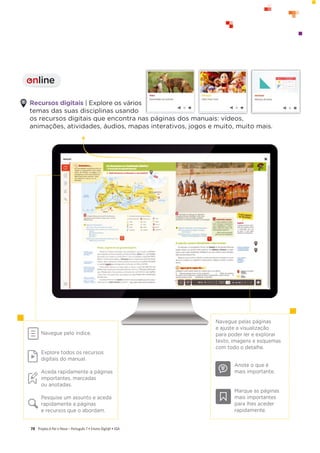 Projeto A Par e PassoʹWŽƌƚƵŐƵġƐϳͻŶƐŝŶŽŝŐŝƚ@ůͻ^
78
Recursos digitais | Explore os vários
temas das suas disciplinas usando
os recursos digitais que encontra nas páginas dos manuais: vídeos,
animações, atividades, áudios, mapas interativos, jogos e muito, muito mais.
Navegue pelo índice.
Explore todos os recursos
digitais do manual.
Aceda rapidamente a páginas
importantes, marcadas
ou anotadas.
Pesquise um assunto e aceda
rapidamente a páginas
e recursos que o abordam.
Navegue pelas páginas
e ajuste a visualização
para poder ler e explorar
texto, imagens e esquemas
com todo o detalhe.
Anote o que é
mais importante.
Marque as páginas
mais importantes
para lhes aceder
rapidamente.
online
I
 