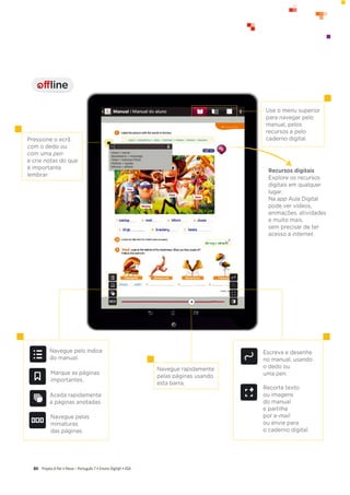Projeto A Par e PassoʹWŽƌƚƵŐƵġƐϳͻŶƐŝŶŽŝŐŝƚ@ůͻ^
80
Navegue pelo índice
do manual.
Marque as páginas
importantes.
Aceda rapidamente
a páginas anotadas.
Navegue pelas
miniaturas
das páginas.
Navegue rapidamente
pelas páginas usando
esta barra.
Escreva e desenhe
no manual, usando
o dedo ou
uma pen.
Recorte texto
ou imagens
do manual
e partilhe
por e-mail
ou envie para
o caderno digital.
Pressione o ecrã
com o dedo ou
com uma pen
e crie notas do que
é importante
lembrar.
Use o menu superior
para navegar pelo
manual, pelos
recursos e pelo
caderno digital.
Recursos digitais
Explore os recursos
digitais em qualquer
lugar.
Na app Aula Digital
pode ver vídeos,
animações, atividades
e muito mais,
sem precisar de ter
acesso a internet.
offline
I
 