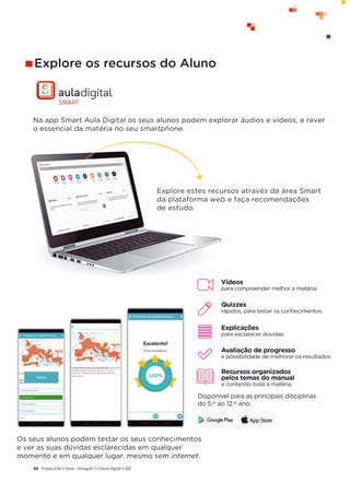 Projeto A Par e PassoʹWŽƌƚƵŐƵġƐϳͻŶƐŝŶŽŝŐŝƚ@ůͻ^
84
Os seus alunos podem testar os seus conhecimentos
e ver as suas dúvidas esclarecidas em qualquer
momento e em qualquer lugar, mesmo sem internet.
Explore os recursos do Aluno
Na app Smart Aula Digital os seus alunos podem explorar áudios e vídeos, e rever
o essencial da matéria no seu smartphone.
Vídeos
para compreender melhor a matéria.
Quizzes
rápidos, para testar os conhecimentos.
Explicações
para esclarecer dúvidas.
Avaliação de progresso
e possibilidade de melhorar os resultados.
Recursos organizados
pelos temas do manual
e contendo toda a matéria.
Disponível para as principais disciplinas
do 5.o ao 12.o ano.
Explore estes recursos através da área Smart
da plataforma web e faça recomendações
de estudo.
 
