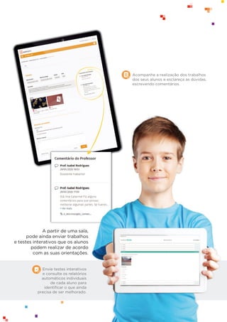 Envie testes interativos
e consulte os relatórios
automáticos individuais
de cada aluno para
identiﬁcar o que ainda
precisa de ser melhorado.
A partir de uma sala,
pode ainda enviar trabalhos
e testes interativos que os alunos
podem realizar de acordo
com as suas orientações.
Acompanhe a realização dos trabalhos
dos seus alunos e esclareça as dúvidas,
escrevendo comentários.
 