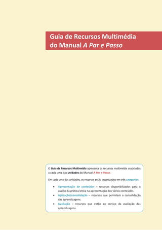 Guia de Recursos Multimédia
do Manual A Par e Passo
O Guia de Recursos Multimédia apresenta os recursos multimédia associados
a cada uma das unidades do Manual A Par e Passo.
Em cada uma das unidades, os recursos estão organizados em três categorias:
x Apresentação de conteúdos – recursos disponibilizados para o
auxílio da prática letiva na apresentação dos vários conteúdos.
x Aplicação/consolidação – recursos que permitem a consolidação
das aprendizagens.
x Avaliação – recursos que estão ao serviço da avaliação das
aprendizagens.
 