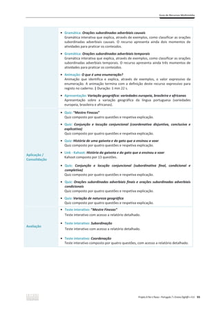 Guia de Recursos Multimédia
Projeto A Par e Passo – Português 7 x Ensino Digit@l x ASA 93
ͻ Gramática: Orações subordinadas adverbiais causais
Gramática interativa que explica, através de exemplos, como classificar as orações
subordinadas adverbiais causais. O recurso apresenta ainda dois momentos de
atividades para praticar os conteúdos.
ͻ Gramática: Orações subordinadas adverbiais temporais
Gramática interativa que explica, através de exemplos, como classificar as orações
subordinadas adverbiais temporais. O recurso apresenta ainda três momentos de
atividades para praticar os conteúdos.
ͻ Animação: O que é uma enumeração?
Animação que identifica e explica, através de exemplos, o valor expressivo da
enumeração. A animação termina com a definição deste recurso expressivo para
registo no caderno. | Duração: 1 min 22 s.
ͻ Apresentação: Variação geográfica: variedades europeia, brasileira e africanas
Apresentação sobre a variação geográfica da língua portuguesa (variedades
europeia, brasileira e africanas).
Aplicação /
Consolidação
ͻ Quiz: “Mestre Finezas”
Quiz composto por quatro questões e respetiva explicação.
ͻ Quiz: Conjunção e locução conjuncional (coordenativa disjuntiva, conclusiva e
explicativa)
Quiz composto por quatro questões e respetiva explicação.
ͻ Quiz: História de uma gaivota e do gato que a ensinou a voar
Quiz composto por quatro questões e respetiva explicação.
ͻ Link - Kahoot: História da gaivota e do gato que a ensinou a voar
Kahoot composto por 13 questões.
ͻ Quiz: Conjunção e locução conjuncional (subordinativa final, condicional e
completiva)
Quiz composto por quatro questões e respetiva explicação.
ͻ Quiz: Orações subordinadas adverbiais finais e orações subordinadas adverbiais
condicionais
Quiz composto por quatro questões e respetiva explicação.
ͻ Quiz: Variação de natureza geográfica
Quiz composto por quatro questões e respetiva explicação.
Avaliação
ͻ Teste interativo: “Mestre Finezas”
Teste interativo com acesso a relatório detalhado.
ͻ Teste interativo: Subordinação
Teste interativo com acesso a relatório detalhado.
ͻ Teste interativo: Coordenação
Teste interativo composto por quatro questões, com acesso a relatório detalhado.
 