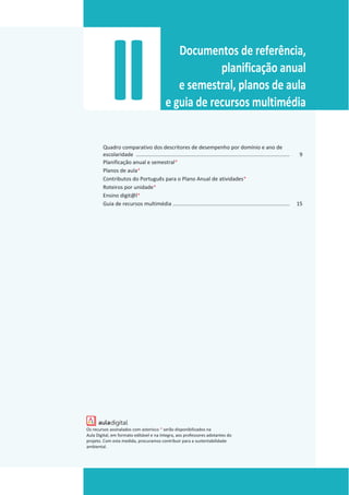 II Documentos de referência,
planificação anual
e semestral, planos de aula
e guia de recursos multimédia
Quadro comparativo dos descritores de desempenho por domínio e ano de
escolaridade ........................................................................................................ 9
Planificação anual e semestral*
Planos de aula*
Contributos do Português para o Plano Anual de atividades*
Roteiros por unidade*
Ensino digit@l*
Guia de recursos multimédia ............................................................................... 15
Os recursos assinalados com asterisco * serão disponibilizados na
Aula Digital, em formato editável e na íntegra, aos professores adotantes do
projeto. Com esta medida, procuramos contribuir para a sustentabilidade
ambiental.
 