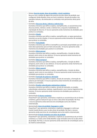22 Editável e fotocopiável © Texto | Mensagens • 11.o
ano
• Síntese Guia de estudo: Amor de perdição: o herói romântico
Recurso com a análise de alguns dos excertos da obra Amor de perdição, que
configuram Simão Botelho como um herói romântico. Através de áudios e de
exemplos textuais, são destacados os conteúdos mais pertinentes desta parte
da obra.
• Gramática Discursos direto, indireto e indireto livre
Gramática interativa que define e explica, exemplificando, as características dos
discursos direto, indireto e ainda o indireto livre, enquanto modalidades de
reprodução do discurso. O recurso apresenta ainda momentos de atividades para
praticar os conteúdos.
• Gramática Citação
Gramática interativa que define e explica, exemplificando, as regras gramaticais
inerentes ao uso de citações. O recurso apresenta ainda momentos de atividades
para praticar os conteúdos.
• Gramática Textualidade
Gramática interativa que define e exemplifica as principais propriedades que um
texto deve apresentar para ser bem estruturado. O recurso apresenta ainda
momentos de atividades para praticar os conteúdos.
• Gramática Dêixis pessoal
Gramática interativa que define e explica, exemplificando, a função da dêixis
pessoal, assim como os seus deíticos. O recurso apresenta ainda momentos de
atividades para praticar os conteúdos.
• Gramática Dêixis temporal
Gramática interativa que define e explica, exemplificando, a função da dêixis
temporal, assim como os seus deíticos. O recurso apresenta ainda momentos de
atividades para praticar os conteúdos.
• Gramática Dêixis espacial
Gramática interativa que define e explica, exemplificando, a função da dêixis
espacial, assim como os seus deíticos. O recurso apresenta ainda momentos de
atividades para praticar os conteúdos.
• Gramática Formação de palavras: derivação
Gramática interativa que define e explica, através de exemplos, a formação de
palavras por derivação. O recurso apresenta ainda momentos de atividades para
praticar os conteúdos.
• Gramática Orações subordinadas substantivas relativas
Gramática interativa que define e explica, através de exemplos, as orações
subordinadas substantivas relativas, especificando o uso e marcas linguísticas das
mesmas. O recurso apresenta ainda momentos de atividades para praticar os
conteúdos.
• Apresentação O drama romântico
PowerPoint® que apresenta, sistematiza e explicita as características de um drama
romântico, género textual em que se inclui a obra Amor de perdição. No final,
o recurso apresenta ainda exercícios de consolidação acerca da matéria
sistematizada.
• Apresentação Amor de perdição: linguagem e estilo
PowerPoint® que apresenta, sistematiza e explicita a linguagem e estilo que
Camilo Castelo Branco usou na obra Amor de perdição. No final, o recurso
apresenta ainda exercícios de consolidação acerca da matéria sistematizada.
• Apresentação O herói romântico em Amor de perdição
PowerPoint® que apresenta, sistematiza e explicita as características de um herói
romântico e o modo como Simão Botelho surge retratado como tal na obra Amor
de perdição. No final, o recurso apresenta ainda exercícios de consolidação acerca
da matéria sistematizada.
 
