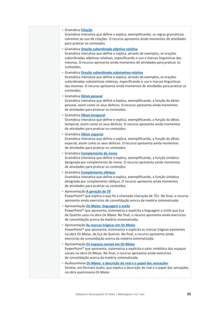 Editável e fotocopiável © Texto | Mensagens • 11.o
ano 25
• Gramática Citação
Gramática interativa que define e explica, exemplificando, as regras gramaticais
inerentes ao uso de citações. O recurso apresenta ainda momentos de atividades
para praticar os conteúdos.
• Gramática Oração subordinada adjetiva relativa
Gramática interativa que define e explica, através de exemplos, as orações
subordinadas adjetivas relativas, especificando o uso e marcas linguísticas das
mesmas. O recurso apresenta ainda momentos de atividades para praticar os
conteúdos.
• Gramática Oração subordinada substantiva relativa
Gramática interativa que define e explica, através de exemplos, as orações
subordinadas substantivas relativas, especificando o uso e marcas linguísticas
das mesmas. O recurso apresenta ainda momentos de atividades para praticar os
conteúdos.
• Gramática Dêixis pessoal
Gramática interativa que define e explica, exemplificando, a função da dêixis
pessoal, assim como os seus deíticos. O recurso apresenta ainda momentos
de atividades para praticar os conteúdos.
• Gramática Dêixis temporal
Gramática interativa que define e explica, exemplificando, a função da dêixis
temporal, assim como os seus deíticos. O recurso apresenta ainda momentos
de atividades para praticar os conteúdos.
• Gramática Dêixis espacial
Gramática interativa que define e explica, exemplificando, a função da dêixis
espacial, assim como os seus deíticos. O recurso apresenta ainda momentos
de atividades para praticar os conteúdos.
• Gramática Complemento do nome
Gramática interativa que define e explica, exemplificando, a função sintática
designada por complemento do nome. O recurso apresenta ainda momentos
de atividades para praticar os conteúdos.
• Gramática Complemento oblíquo
Gramática interativa que define e explica, exemplificando, a função sintática
designada por complemento oblíquo. O recurso apresenta ainda momentos
de atividades para praticar os conteúdos.
• Apresentação A geração de 70
PowerPoint® que explica o que foi a chamada «Geração de 70». No final, o recurso
apresenta ainda exercícios de consolidação acerca da matéria sistematizada.
• Apresentação Os Maias: linguagem e estilo
PowerPoint® que apresenta, sistematiza e explicita a linguagem e estilo que Eça
de Queirós usou na obra Os Maias. No final, o recurso apresenta ainda exercícios
de consolidação acerca da matéria sistematizada.
• Apresentação As marcas trágicas em Os Maias
PowerPoint® que apresenta, sistematiza e explicita as marcas trágicas existentes
na obra Os Maias, de Eça de Queirós. No final, o recurso apresenta ainda
exercícios de consolidação acerca da matéria sistematizada.
• Apresentação Os espaços sociais em Os Maias
PowerPoint® que apresenta, sistematiza e explicita o valor simbólico dos espaços
sociais na obra Os Maias. No final, o recurso apresenta ainda exercícios
de consolidação acerca da matéria sistematizada.
• Audiossíntese Os Maias: a descrição do real e o papel das sensações
Síntese, em formato áudio, que explica a descrição do real e o papel das sensações
na obra queirosiana Os Maias.
 
