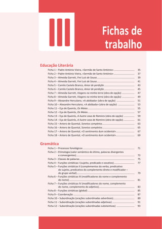 III Fichas de
trabalho
Educação Literária
Ficha 1 – Padre António Vieira, «Sermão de Santo António» .............................. 35
Ficha 2 – Padre António Vieira, «Sermão de Santo António» .............................. 37
Ficha 3 – Almeida Garrett, Frei Luís de Sousa....................................................... 39
Ficha 4 – Almeida Garrett, Frei Luís de Sousa....................................................... 41
Ficha 5 – Camilo Castelo Branco, Amor de perdição ............................................ 43
Ficha 6 – Camilo Castelo Branco, Amor de perdição ............................................ 45
Ficha 7 – Almeida Garrett, Viagens na minha terra (obra de opção) .................. 47
Ficha 8 – Almeida Garrett, Viagens na minha terra (obra de opção) .................. 49
Ficha 9 – Alexandre Herculano, «A abóbada» (obra de opção) .......................... 51
Ficha 10 – Alexandre Herculano, «A abóbada» (obra de opção) ........................ 53
Ficha 11 – Eça de Queirós, Os Maias.................................................................... 55
Ficha 12 – Eça de Queirós, Os Maias.................................................................... 57
Ficha 13 – Eça de Queirós, A ilustre casa de Ramires (obra de opção) ............... 59
Ficha 14 – Eça de Queirós, A ilustre casa de Ramires (obra de opção) ................ 61
Ficha 15 – Antero de Quental, Sonetos completos............................................... 63
Ficha 16 – Antero de Quental, Sonetos completos............................................... 65
Ficha 17 – Antero de Quental, «O sentimento dum ocidental»........................... 67
Ficha 18 – Antero de Quental, «O sentimento dum ocidental»........................... 69
Gramática
Ficha 1 – Processos fonológicos ........................................................................... 71
Ficha 2 – Etimologia (valor semântico do étimo, palavras divergentes
e convergentes)..................................................................................... 73
Ficha 3 – Classes de palavras................................................................................ 75
Ficha 4 – Funções sintáticas I (sujeito, predicado e vocativo).............................. 77
Ficha 5 – Funções sintáticas II (complementos do verbo, predicativo
do sujeito, predicativo do complemento direto e modificador –
do grupo verbal).................................................................................... 79
Ficha 6 – Funções sintáticas III (modificadores do nome e complemento
do nome)............................................................................................... 81
Ficha 7 – Funções sintáticas IV (modificadores do nome, complemento
do nome, complemento do adjetivo).................................................... 83
Ficha 8 – Funções sintáticas (global) .................................................................... 85
Ficha 9 – Coordenação ......................................................................................... 87
Ficha 10 – Subordinação (orações subordinadas adverbiais)............................... 89
Ficha 11 – Subordinação (orações subordinadas adjetivas) ................................ 91
Ficha 12 – Subordinação (orações subordinadas substantivas) .......................... 93
 