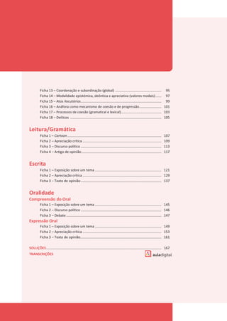 Ficha 13 – Coordenação e subordinação (global) ................................................ 95
Ficha 14 – Modalidade epistémica, deôntica e apreciativa (valores modais)...... 97
Ficha 15 – Atos ilocutórios.................................................................................... 99
Ficha 16 – Anáfora como mecanismo de coesão e de progressão....................... 101
Ficha 17 – Processos de coesão (gramatical e lexical).......................................... 103
Ficha 18 – Deíticos ............................................................................................... 105
Leitura/Gramática
Ficha 1 – Cartoon.................................................................................................. 107
Ficha 2 – Apreciação crítica .................................................................................. 109
Ficha 3 – Discurso político .................................................................................... 113
Ficha 4 – Artigo de opinião................................................................................... 117
Escrita
Ficha 1 – Exposição sobre um tema ..................................................................... 121
Ficha 2 – Apreciação crítica .................................................................................. 129
Ficha 3 – Texto de opinião.................................................................................... 137
Oralidade
Compreensão do Oral
Ficha 1 – Exposição sobre um tema ..................................................................... 145
Ficha 2 – Discurso político .................................................................................... 146
Ficha 3 – Debate ................................................................................................... 147
Expressão Oral
Ficha 1 – Exposição sobre um tema ..................................................................... 149
Ficha 2 – Apreciação crítica .................................................................................. 153
Ficha 3 – Texto de opinião.................................................................................... 161
SOLUÇÕES........................................................................................................................ 167
TRANSCRIÇÕES
 