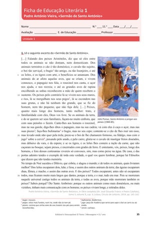 Editável e fotocopiável © Texto | Mensagens • 11.o
ano 35
1. Lê o seguinte excerto do «Sermão de Santo António».
5
10
15
20
25
30
[…] Falando dos peixes Aristóteles, diz que só eles entre
todos os animais se não domam, nem domesticam. Dos
animais terrestres o cão é tão doméstico, o cavalo tão sujeito,
o boi tão serviçal, o bugio1
tão amigo, ou tão lisonjeiro, e até
os leões, e os tigres com arte, e benefícios se amansam. Dos
animais do ar afora aquelas aves, que se criam, e vivem
connosco, o papagaio nos fala, o rouxinol nos canta, o açor
nos ajuda, e nos recreia; e até as grandes aves de rapina
encolhendo as unhas reconhecem a mão de quem recebem o
sustento. Os peixes pelo contrário lá se vivem nos seus mares,
e rios, lá se mergulham nos seus pegos2
, lá se escondem nas
suas grutas, e não há nenhum tão grande, que se fie do
homem, nem tão pequeno, que não fuja dele. […] Peixes,
quanto mais longe dos homens, tanto melhor: trato, e
familiaridade com eles, Deus vos livre. Se os animais da terra,
e do ar querem ser seus familiares, façam-no muito embora, que
com suas pensões o fazem. Cante-lhes aos homens o rouxinol,
mas na sua gaiola; diga-lhes ditos o papagaio, mas na sua cadeia; vá com eles à caça o açor, mas nas
suas piozes3
; faça-lhes bufonarias4
o bugio, mas no seu cepo; contente-se o cão de lhes roer um osso,
mas levado onde não quer pela trela; preze-se o boi de lhe chamarem formoso, ou fidalgo, mas com o
jugo5
sobre a cerviz6
, puxando pelo arado, e pelo carro; glorie-se o cavalo de mastigar freios dourados,
mas debaixo da vara, e da espora; e se os tigres, e os leões lhes comem a ração da carne, que não
caçaram no bosque, sejam presos, e encerrados com grades de ferro. E entretanto, vós, peixes, longe dos
homens, e fora dessas cortesanias vivereis só convosco, sim, mas como peixe na água. De casa, e das
portas adentro tendes o exemplo de toda esta verdade, o qual vos quero lembrar, porque há Filósofos
que dizem que não tendes memória.
No tempo de Noé sucedeu o Dilúvio, que cobriu, e alagou o mundo; e de todos os animais, quais livraram
melhor? Dos leões escaparam dois, leão, e leoa, e assim dos outros animais da terra; das águias escaparam
duas, fêmea, e macho, e assim das outras aves. E dos peixes? Todos escaparam; antes não só escaparam
todos, mas ficaram muito mais largos que dantes, porque a terra, e o mar, tudo era mar. Pois se morreram
naquele universal castigo todos os animais da terra, e todas as aves, porque mão morreram também os
peixes? Sabeis porquê? Diz Santo Ambrósio: porque os outros animais como mais domésticos, ou mais
vizinhos, tinham mais comunicação com os homens; os peixes viviam longe, e retirados deles.
Padre António Vieira, «Sermão de Santo António», in Obra completa (dir. José Eduardo Franco e Pedro Calafate),
tomo II, volume X, cap. II, Lisboa, Círculo de Leitores, 2014, pp. 141-142.
1
bugio: macaco.
2 pegos: sítios mais fundos, num rio, onde não se tem pé.
3
piozes: correia que certas aves de voo trazem nos pés para serem
reconhecidas.
4 bufonarias: fanfarrices.
5 jugo: peça de madeira que serve para apor o boi ao carro ou ao
arado.
6 cerviz: cachaço.
Nome __________________________________________________ N.o
____11.o
____Data ____/____/_____
Avaliação __________________ E. de Educação ____________________Professor ____________________
Unidade 1
Ficha de Educação Literária 1
Padre António Vieira, «Sermão de Santo António»
Júlio Pomar, Santo António a pregar aos
peixes (1984-85).
 