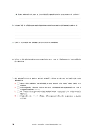 36 Editável e fotocopiável © Texto | Mensagens • 11.o
ano
1.1 Refere a intenção do autor ao citar o filósofo grego Aristóteles neste excerto do capítulo II.
_______________________________________________________________________________________
_______________________________________________________________________________________
2. Indica o tipo de relação que se estabeleceu entre os homens e os animais da terra e do ar.
____________________________________________________________________________________________
____________________________________________________________________________________________
____________________________________________________________________________________________
____________________________________________________________________________________________
3. Explicita o conselho que Vieira pretende relembrar aos Peixes.
____________________________________________________________________________________________
____________________________________________________________________________________________
____________________________________________________________________________________________
____________________________________________________________________________________________
4. Refere os dois valores que surgem, em antítese, neste excerto, relacionando-os com o objetivo
do «Sermão».
____________________________________________________________________________________________
____________________________________________________________________________________________
____________________________________________________________________________________________
____________________________________________________________________________________________
5. Das afirmações que se seguem, apenas uma não está de acordo com o conteúdo do texto.
Seleciona-a.
A. Existe uma gradação na enumeração dos animais que vivem presos perto dos
homens.
B. Para os peixes, a melhor solução será a de conviverem com os homens «De casa, e
das portas adentro» (linha 25).
C. Os animais que se aproximaram dos homens foram «castigados», pois perderam a sua
liberdade.
D. O advérbio «lá» (linha 10) reforça a diferença existente entre os peixes e os outros
animais.
 