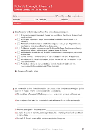 Editável e fotocopiável © Texto | Mensagens • 11.o
ano 39
1. Classifica como verdadeiras (V) ou falsas (F) as afirmações que se seguem.
a) O Romantismo espalhou-se pela Europa, por oposição ao Classicismo, desde os finais
do século XVIII.
b) A paisagem romântica é alegre, luminosa e exclusivamente apelidada de locus
amoenus.
c) Almeida Garrett é oriundo de uma família burguesa e culta, o que lhe permitiu ter a
escrita como única ocupação ao longo da sua vida.
d) Frei Luís de Sousa é o nome conventual de Manuel de Sousa Coutinho, um influente
elemento da nobreza portuguesa na época da ocupação filipina.
e) As fontes indicadas de Frei Luís de Sousa são um romance, uma biografia, um poema
e um drama.
f) Garrett escreveu a primeira versão de Frei Luís de Sousa em cerca de dois meses.
g) Na «Memória ao Conservatório Real», o autor assume que Frei Luís de Sousa «é um
verdadeiro drama».
h) A estrutura externa de Frei Luís de Sousa permite-nos dividir a obra em três
momentos distintos: exposição, conflito e desenlace.
1.1 Corrige as afirmações falsas.
________________________________________________________________________________________
________________________________________________________________________________________
________________________________________________________________________________________
________________________________________________________________________________________
2. De acordo com os teus conhecimentos de Frei Luís de Sousa, completa as afirmações que se
seguem, de modo a obteres enunciados corretos e verdadeiros.
a) No monólogo reflexivo de D. Madalena (cena I, ato I) surgem, em forma de antítese, a sua
__________________________________________________________________________________________
b) Ao longo de todo o texto são vários os indícios trágicos que vão surgindo, por exemplo,
__________________________________________________________________________________________
__________________________________________________________________________________________
c) O clímax da tragédia é atingido quando __________________________________________________
d) A morte de Maria de Noronha, a separação do casal e a «morte» para o mundo constituem
o momento da __________________________________________________________________________
e) Frei Luís de Sousa é uma tragédia portuguesa sebastianista porque ___________________
__________________________________________________________________________________________
Nome __________________________________________________ N.o
____11.o
____Data ____/____/_____
Avaliação __________________ E. de Educação ____________________Professor ____________________
Unidade 2
Ficha de Educação Literária 3
Almeida Garrett, Frei Luís de Sousa
 