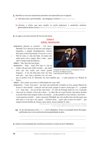 40 Editável e fotocopiável © Texto | Mensagens • 11.o
ano
3. Identifica os recursos expressivos presentes nas expressões que se seguem.
a) «Oh! Que amor, que felicidade… que desgraça a minha!» (Madalena, cena I, ato I)
__________________________________________________________________________________________
b) «Ilumino a minha casa para receber os muito poderosos e excelentes senhores
governadores destes reinos.» (Manuel de Sousa Coutinho, cena XII, ato I) ___________________________
__________________________________________________________________________________________
4. Lê, agora, um outro excerto de Frei Luís de Sousa.
CENA X
JORGE, MADALENA
5
10
15
20
MADALENA (falando ao bastidor) – Vai, ouves,
Miranda? Vai e deixa-te lá estar até veres chegar o
bergantim; e quando desembarcarem, vem-me
dizer para eu ficar descansada. (Vem para a cena.)
Não há vento, e o dia está lindo. Ao menos não
tenho sustos com a viagem. Mas a volta… quem
sabe? o tempo muda tão depressa…
JORGE – Não, hoje não tem perigo.
MADALENA – Hoje… hoje! Pois hoje é o dia da
minha vida que mais tenho receado… que ainda
temo que não acabe sem muito grande
desgraça… É um dia fatal para mim: faz hoje
anos que… que casei a primeira vez; faz anos
que se perdeu el-rei D. Sebastião; faz anos também que… vi pela primeira vez Manuel de
Sousa.
JORGE – Pois contais essa entre as infelicidades da vossa vida?
MADALENA – Conto. Este amor – que hoje está santificado e bendito no Céu, porque Manuel de
Sousa é o meu marido – começou com um crime, porque eu amei-o assim que o vi… e quando
o vi – hoje, hoje… foi em tal dia como hoje! – D. João de Portugal ainda era vivo. O pecado
estava-me no coração; a boca não o disse… os olhos não sei o que fizeram; mas dentro da alma
eu já não tinha outra imagem senão a do amante… já não guardava a meu marido, a meu bom…
a meu generoso marido… senão a grosseira fidelidade que uma mulher bem nascida quase que
mais deve a si do que a seu esposo. – Permitiu Deus… quem sabe se para me tentar?… que
naquela funesta batalha de Alcácer, entre tantos, ficasse também D. João…
Almeida Garrett, Frei Luís de Sousa, fixação de texto por Maria João Brilhante,
3.a ed., Lisboa, Editorial Comunicação, 1994, pp. 152-169.
4.1 «É um dia fatal para mim» (linha 12) diz D. Madalena. Prova a veracidade desta afirmação,
justificando com o teu conhecimento da globalidade da obra.
_______________________________________________________________________________________
_______________________________________________________________________________________
5. Explica a funcionalidade das reticências presentes no discurso de D. Madalena.
____________________________________________________________________________________________
____________________________________________________________________________________________
Fotografia de Filipe Ferreira, encenação de Frei Luís
de Sousa, por Miguel Loureiro.
Teatro Nacional D. Maria II, 2016.
 