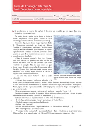 Editável e fotocopiável © Texto | Mensagens • 11.o
ano 43
1. Lê atentamente o excerto do capítulo X de Amor de perdição que se segue. Caso seja
necessário, consulta as notas.
5
10
15
20
25
30
35
Às quatro horas e meia, ouviu Simão o tinido de
liteiras, dirigindo-se àquele ponto. Mudou de local,
tomando por uma rua estreita, fronteira ao convento. […]
Momentos depois, viu Simão chegar à portaria Tadeu
de Albuquerque encostado ao braço de Baltasar
Coutinho. O velho denotava quebranto1
e desfalecimento
a espaços. O de Castro Daire, bem composto de figura e
caprichosamente vestido à castelhana, gesticulava com o
aprumo de quem dá as suas irrefutáveis razões, e consola
tomando a riso a dor alheia.
– Nada de lamúrias, meu tio! – dizia ele – Desgraça
seria vê-la casada! Eu prometo-lhe antes de um ano
restituir-lha curada. Um ano de convento é um ótimo
vomitório do coração. Não há nada como isso para
limpar o sarro do vício em corações de meninas criadas à
discrição. Se meu tio a obrigasse, desde menina, a uma
obediência cega, tê-la-ia agora submissa, e ela não se
julgaria autorizada a escolher marido.
– Era uma filha única, Baltasar! – dizia o velho,
soluçando.
– Pois por isso mesmo – replicou o sobrinho. – Se
tivesse outra, ser-lhe-ia menos sensível a perda, e menos funesta a desobediência. Faria a sua casa
na filha mais querida, embora tivesse de impetrar2
uma licença régia para deserdar a primogénita.
Assim, agora, não lhe vejo outro remédio senão empregar o cautério3
à chaga; com emplastros4
é
que se não faz nada.
Abriu-se novamente a portaria, e saíram as três senhoras, e após elas Teresa. […]
As quatro senhoras, seguidas de Baltasar, tinham saído do átrio do convento, e deram de rosto
em Simão Botelho, encostado à esquina da rua fronteira. […]
Baltasar, espavorido do encontro, fitando os olhos nele, duvidava ainda.
– É crível que este infame aqui viesse! – exclamou o de Castro Daire.
– Simão deu alguns passos, e disse placidamente:
– Infame… eu! E porquê?
– Infame, e infame assassino! – replicou Baltasar. – Já fora da minha presença! […]
– Que diz este patife?! – exclamou Tadeu.
– Vem aqui insultá-lo, meu tio! – respondeu Baltasar. – Tem a petulância de se apresentar a sua
filha a confortá-la na sua malvadez! Isto é de mais! Olhe que eu esmago-o aqui, seu vilão.
Nome __________________________________________________ N.o
____11.o
____Data ____/____/_____
Avaliação __________________ E. de Educação ____________________Professor ____________________
Unidade 3
Ficha de Educação Literária 5
Camilo Castelo Branco, Amor de perdição
Ilda David, in exposição de Camilo Castelo Branco,
Amor de perdição, Lisboa, Sistema Solar Editora,
2012.
 