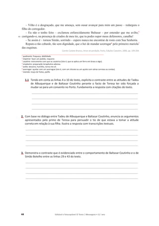 44 Editável e fotocopiável © Texto | Mensagens • 11.o
ano
40
– Vilão é o desgraçado, que me ameaça, sem ousar avançar para mim um passo – redarguiu o
filho do corregedor.
– Eu não o tenho feito – exclamou enfurecidamente Baltasar – por entender que me avilto,5
castigando-o, na presença de criados de meu tio, que tu podes supor meus defensores, canalha!
– Se assim é – tornou Simão, sorrindo – espero nunca me encontrar de rosto com Sua Senhoria.
Reputo-o tão cobarde, tão sem dignidade, que o hei de mandar azorragar6
pelo primeiro mariola7
das esquinas.
Camilo Castelo Branco, Amor deperdição, Porto, Edições Caixotim, 2006, pp. 199-204.
1
quebranto: fraqueza, debilidade.
2
impetrar: fazer um pedido, requerer.
3
cautério: instrumento com que se cauteriza (isto é, que se aplica um ferro em brasa a algo).
4 emplastro: preparação terapêutica adesiva.
5
avilto: desonro, humilho, torno-me vil.
6
azorragar: açoitar com um azorrague (isto é, com um chicote ou um açoite com várias correias ou cordas).
7
mariola: moço de fretes, patife.
1.1 Tendo em conta as linhas 4 a 10 do texto, explicita o contraste entre as atitudes de Tadeu
de Albuquerque e de Baltasar Coutinho perante o facto de Teresa ter sido forçada a
mudar-se para um convento no Porto. Fundamenta a resposta com citações do texto.
_______________________________________________________________________________________
_______________________________________________________________________________________
_______________________________________________________________________________________
_______________________________________________________________________________________
2. Com base no diálogo entre Tadeu de Albuquerque e Baltasar Coutinho, enuncia os argumentos
apresentados pelo primo de Teresa para persuadir o tio de que estava a tomar a atitude
correta em relação à sua filha. Ilustra a resposta com transcrições textuais.
____________________________________________________________________________________________
____________________________________________________________________________________________
____________________________________________________________________________________________
____________________________________________________________________________________________
3. Demonstra o contraste que é evidenciado entre o comportamento de Baltasar Coutinho e o de
Simão Botelho entre as linhas 29 e 43 do texto.
____________________________________________________________________________________________
____________________________________________________________________________________________
____________________________________________________________________________________________
____________________________________________________________________________________________
 