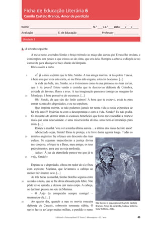 Editável e fotocopiável © Texto | Mensagens • 11.o
ano 45
1. Lê o texto seguinte.
5
10
15
20
25
30
35
À meia-noite, estendeu Simão o braço trémulo ao maço das cartas que Teresa lhe enviara, e
contemplou um pouco a que estava ao de cima, que era dela. Rompeu a obreia, e dispôs-se no
camarote para alcançar o baço clarão da lâmpada.
Dizia assim a carta:
«É já o meu espírito que te fala, Simão. A tua amiga morreu. A tua pobre Teresa,
à hora em que leres esta carta, se me Deus não engana, está em descanso. [...]
A vida era bela, era, Simão, se a tivéssemos como tu ma pintavas nas tuas cartas,
que li há pouco! Estou vendo a casinha que tu descrevias defronte de Coimbra,
cercada de árvores, flores e aves. A tua imaginação passeava comigo às margens do
Mondego, à hora pensativa do escurecer. [...]
Oh! Simão, de que céu tão lindo caímos! À hora que te escrevo, estás tu para
entrar na nau dos degredados, e eu na sepultura.
Que importa morrer, se não podemos jamais ter nesta vida a nossa esperança de
há três anos?! Poderias tu com a desesperança e com a vida, Simão? Eu não podia.
Os instantes do dormir eram os escassos benefícios que Deus me concedia; a morte é
mais que uma necessidade, é uma misericórdia divina, uma bem-aventurança para
mim. [...]
Rompe a manhã. Vou ver a minha última aurora… a última dos meus dezoito anos!
Abençoado sejas, Simão! Deus te proteja, e te livre duma agonia longa. Todas as
minhas angústias lhe ofereço em desconto das tuas
culpas. Se algumas impaciências a justiça divina
me condena, oferece tu a Deus, meu amigo, os teus
padecimentos, para que eu seja perdoada.
Adeus! À luz da eternidade parece-me que já te
vejo, Simão!»
Ergueu-se o degredado, olhou em redor de si e fitou
com espasmo Mariana, que levantava a cabeça ao
menor movimento dele. [...]
Às três horas da manhã, Simão Botelho segurou entre
as mãos a testa, que se lhe abria abrasada pela febre. Não
pôde ter-se sentado, e deixou cair meio corpo. A cabeça,
ao declinar, pousou no seio de Mariana.
– O Anjo da compaixão sempre comigo! –
murmurou ele. [...]
Ao quarto dia, quando a nau se movia ronceira
defronte de Cascais, sobreveio tormenta súbita. O
navio fez-se ao largo muitas milhas, e perdido o rumo
Ilda David, in exposição de Camilo Castelo
Branco, Amor de perdição, Lisboa, Sistema
Solar Editora, 2012.
Nome __________________________________________________ N.o
____11.o
____Data ____/____/_____
Avaliação __________________ E. de Educação ____________________Professor ____________________
Unidade 3
Ficha de Educação Literária 6
Camilo Castelo Branco, Amor de perdição
 