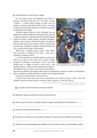 48 Editável e fotocopiável © Texto | Mensagens • 11.o
ano
2. Lê atentamente o excerto que se segue.
5
10
15
20
25
Eu vivi poucos meses em Inglaterra; mas foram os
primeiros que posso dizer que vivi. Levou-me o acaso,
o destino – a minha estrela, porque eu ainda creio nas
estrelas, e em pouco mais deste mundo creio já – levou-me
ao interior de uma família elegante, rica de tudo o que pode
dar distinção neste mundo.
Estranhei aqueles hábitos de alta civilização, que me
agradavam contudo; moldei-me facilmente por eles, afiz-me
a vegetar docemente na branda atmosfera artificial daquela
estufa sem perder a minha natureza de planta estrangeira.
Agradei: e não o merecia. No fundo de alma e de caráter eu
não era aquilo por que me tomavam. Menti: o homem não
faz outra coisa. Eu detesto a mentira; voluntariamente nunca
o fiz, e todavia tenho levado a vida a mentir.
Menti pois, e agradei porque mentia. Santo Deus!
Para que sairia a verdade da tua boca, e para que a
mandaste ao mundo, Senhor?
[...] O tom perfeito da sociedade inglesa inventou uma
palavra que não há nem pode haver noutras línguas
enquanto a civilização as não apurar. To flirt é um verbo
inocente que se conjuga ali entre os dois sexos, e não
significa namorar – palavra grossa e absurda que eu detesto –
não significa «fazer a corte»; é mais do que estar amável, é
menos do que galantear; não obriga a nada, não tem consequências, começa-se, acaba-se, interrompe-se,
adia-se, continua-se ou descontinua-se à vontade e sem comprometimento.
Eu flartava, nós flartávamos, elas flartavam...
E não há mais doce nem mais suave entretenimento de espírito do que o flartar com uma
elegante e graciosa menina inglesa; com duas é prazer angélico, e com três é divino.
Almeida Garrett, Viagensna minha terra, prefácio de Anabela Rita, Cap. XLIV,
Porto, Edições Caixotim, 2004, pp. 317-319.
2.1 Localiza o texto transcrito na estrutura da obra.
________________________________________________________________________________________
3. Identifica a figura que enuncia o discurso neste excerto.
____________________________________________________________________________________________
4. Indica a quem se refere o narrador quando conjuga o verbo flartar nas três pessoas (linha 26).
____________________________________________________________________________________________
5. Explica o sentido da primeira frase (linhas 1-2).
____________________________________________________________________________________________
6. Caracteriza o narrador e o seu estado de espírito no momento das confissões que são feitas.
____________________________________________________________________________________________
7. Pode dizer-se que esta passagem por Inglaterra leva o narrador a viver uma contradição. Justifica.
____________________________________________________________________________________________
Pierre-Auguste Renoir, Os guarda-chuvas (1800).
 