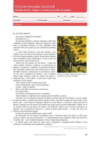 Editável e fotocopiável © Texto | Mensagens • 11.o
ano 49
1. Lê o texto seguinte.
5
10
15
20
25
30
35
40
Este é que é o pinhal da Azambuja?
Não pode ser. [...]
Por quantas maldições e infernos adornam o estilo dum
verdadeiro escritor romântico, digam-me, digam-me: onde
estão os arvoredos fechados, os sítios medonhos desta
espessura? Pois isto é possível, pois o pinhal da Azambuja
é isto?...
[...] Sim, leitor benévolo, e por esta ocasião te vou
explicar como nós hoje em dia fazemos a nossa literatura.
Já me não importa guardar segredo; depois desta desgraça
não me importa já nada. Saberás pois, ó leitor, como nós
outros fazemos o que te fazemos ler.
Trata-se de um romance, de um drama – cuidas que
vamos estudar a história, a natureza, os monumentos, as
pinturas, os sepulcros, os edifícios, as memórias da época?
Não seja pateta, senhor leitor, nem cuide que nós o somos.
Desenhar carateres e situações do vivo da natureza, colori-
los das cores verdadeiras da história... isso é trabalho
difícil, longo, delicado, exige um estudo, um talento, e
sobretudo tato!... Não senhor: a coisa faz-se muito mais
facilmente. Eu lhe explico.
Todo o drama e todo o romance precisa de:
Uma ou duas damas, mais ou menos ingénuas,
Um pai – nobre ou ignóbil,
Dois ou três filhos, de dezanove a trinta anos,
Um criado velho,
Um monstro, encarregado de fazer as maldades,
Vários tratantes, e algumas pessoas capazes para intermédios e centros.
Ora bem; vai-se aos figurinos franceses de Dumas, de Eug. Sue, de Victor Hugo, e recorta a gente,
de cada um deles, as figuras que precisa, gruda-as sobre uma folha de papel da cor da moda, verde,
pardo, azul – como fazem as raparigas inglesas aos seus álbuns e scrapbooks; forma com elas os
grupos e situações que lhe parece; não importa que sejam mais ou menos disparatados. Depois vai-se
às crónicas, tiram-se uns poucos de nomes e de palavrões velhos; com os nomes crismam-se os
figurões, com os palavrões iluminam-se... (estilo de pintor pinta-monos). – E aqui está como nós
fazemos a nossa literatura original.
E aqui está o precioso trabalho que eu agora perdi!
Isto não pode ser! Uns poucos de pinheiros raros e enfezados através dos quais se estão quase
vendo as vinhas e olivedos circunstantes!... É o desapontamento mais chapado e solene que nunca tive
na minha vida – uma verdadeira logração em boa e antiga frase portuguesa.
E contudo aqui é que devia ser, aqui é que é, geográfica e topograficamente falando, o bem
conhecido e confrontado sítio do pinhal da Azambuja...
Almeida Garrett, Viagensna minha terra, prefácio de Annabela Rita, Cap. V,
Porto, Edições Caixotim, 2004, pp. 94-96.
Nome __________________________________________________ N.o
____11.o
____Data ____/____/_____
Avaliação __________________ E. de Educação ____________________Professor ____________________
Unidade 3
Ficha de Educação Literária 8
Almeida Garrett, Viagens na minha terra (obra de opção)
Vincent van Gogh, Pinheiros contra um céu
vermelho com o pôr do sol (1889).
 