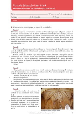 Editável e fotocopiável © Texto | Mensagens • 11.o
ano 53
1. Lê atentamente os excertos que se seguem de «A abóbada».
5
5
5
5
Texto A
El-rei tinha-se erguido, e juntamente os restantes cavaleiros e fidalgos: todos indagavam a origem do
motim; mas não havia acertar com ela. Enfim, um homem, rompendo por entre a multidão, sem touca
na cabeça, cabelos desgrenhados, boca torcida e coberta de escuma, olhos esgazeados, saltou para
dentro da teia, que fazia um claro em roda do tablado. Apenas se viu dentro daquele recinto, ficou
imóvel, com os braços estendidos para o teto, as palmas das mãos voltadas para cima, e a cabeça
encolhida entre os ombros, como quem, cheio de horror, via sobre si desabar aquelas altíssimas e
maciças arcarias. […]
Texto B
Um ruído, semelhante ao de cem bombardas que se tivessem disparado dentro do mosteiro e que
soara da banda da sacristia, tinha arrancado aquele grito de mil bocas e convertido em estátuas essa
multidão de povo. […]
El-rei ia adiante, e o prior era o que mais de perto o seguia. Cruzaram o arco gótico que dava
comunicação para a sacristia: aí tudo estava em silêncio; uma lâmpada que pendia do teto dava luz
frouxa e mortiça, e, a esta luz incerta e baça, encaminharam-se para a porta do Capítulo. Ao chegar a
ela, todos recuaram de espanto, e um segundo grito soou e veio morrer sussurrando pelas naves da
igreja quase deserta:
– Jesus!
Texto C
– Sei, meu bom cavaleiro, que estais muito torvado comigo por dar a outrém o cargo de mestre das
obras do mosteiro: nisso cria eu fazer-vos assinalada mercê. Mas, venhamos ao ponto: sabeis que a
abóbada do Capítulo desabou ontem à noite?
– Sabia-o, senhor, antes do caso suceder.
– Como é isso possível?
– Porque todos os dias perguntava a alguns desses poucos obreiros portugueses que aí restam como
ia a feitura da casa capitular. No desenho dela pusera eu todo o cabedal do meu fraco engenho, e este
aposento era a obra-prima da minha imaginação. Por eles soube que a traça primitiva fora alterada
e que a juntura das pedras era feita por modo diverso do que eu tinha apontado.
Texto D
– Vencestes, senhor rei, vencestes!... A
abóbada da casa capitular não ficará por terra.
[…]
Que me restituam os meus oficiais e obreiros
portugueses; que português sou eu, portuguesa
a minha obra! De hoje a quatro meses podeis
voltar aqui, senhor rei, e ou eu morrerei ou a
casa capitular da Batalha estará firme, como é
firme a minha crença na imortalidade e na
glória.
Mosteiro da Batalha, Sala do Capítulo.
Nome __________________________________________________ N.o
____11.o
____Data ____/____/_____
Avaliação __________________ E. de Educação ____________________Professor ____________________
Unidade 3
Ficha de Educação Literária 9
Alexandre Herculano, «A abóbada» (obra de opção)
 