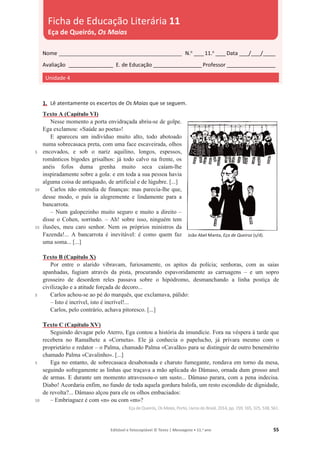 Editável e fotocopiável © Texto | Mensagens • 11.o
ano 55
1. Lê atentamente os excertos de Os Maias que se seguem.
5
10
15
5
5
10
Texto A (Capítulo VI)
Nesse momento a porta envidraçada abriu-se de golpe.
Ega exclamou: «Saúde ao poeta»!
E apareceu um indivíduo muito alto, todo abotoado
numa sobrecasaca preta, com uma face escaveirada, olhos
encovados, e sob o nariz aquilino, longos, espessos,
românticos bigodes grisalhos: já todo calvo na frente, os
anéis fofos duma grenha muito seca caíam-lhe
inspiradamente sobre a gola: e em toda a sua pessoa havia
alguma coisa de antiquado, de artificial e de lúgubre. [...]
Carlos não entendia de finanças: mas parecia-lhe que,
desse modo, o país ia alegremente e lindamente para a
bancarrota.
– Num galopezinho muito seguro e muito a direito –
disse o Cohen, sorrindo. – Ah! sobre isso, ninguém tem
ilusões, meu caro senhor. Nem os próprios ministros da
Fazenda!... A bancarrota é inevitável: é como quem faz
uma soma... [...]
Texto B (Capítulo X)
Por entre o alarido vibravam, furiosamente, os apitos da polícia; senhoras, com as saias
apanhadas, fugiam através da pista, procurando espavoridamente as carruagens – e um sopro
grosseiro de desordem reles passava sobre o hipódromo, desmanchando a linha postiça de
civilização e a atitude forçada de decoro...
Carlos achou-se ao pé do marquês, que exclamava, pálido:
– Isto é incrível, isto é incrível!...
Carlos, pelo contrário, achava pitoresco. [...]
Texto C (Capítulo XV)
Seguindo devagar pelo Aterro, Ega contou a história da imundície. Fora na véspera à tarde que
recebera no Ramalhete a «Corneta». Ele já conhecia o papelucho, já privara mesmo com o
proprietário e redator – o Palma, chamado Palma «Cavalão» para se distinguir de outro benemérito
chamado Palma «Cavalinho». [...]
Ega no entanto, de sobrecasaca desabotoada e charuto fumegante, rondava em torno da mesa,
seguindo sofregamente as linhas que traçava a mão aplicada do Dâmaso, ornada dum grosso anel
de armas. E durante um momento atravessou-o um susto... Dâmaso parara, com a pena indecisa.
Diabo! Acordaria enfim, no fundo de toda aquela gordura balofa, um resto escondido de dignidade,
de revolta?... Dâmaso alçou para ele os olhos embaciados:
– Embriaguez é com «n» ou com «m»?
Eça deQueirós, Os Maias, Porto, Livros do Brasil, 2014, pp. 159, 165, 325, 538, 561.
Nome __________________________________________________ N.o
____11.o
____Data ____/____/_____
Avaliação __________________ E. de Educação ____________________Professor ____________________
Unidade 4
Ficha de Educação Literária 11
Eça de Queirós, Os Maias
João Abel Manta, Eça de Queiroz (s/d).
 