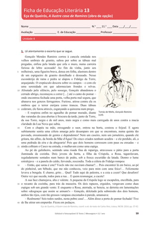 Editável e fotocopiável © Texto | Mensagens • 11.o
ano 59
1. Lê atentamente o excerto que se segue.
5
10
15
20
25
30
35
40
Gonçalo Mendes Ramires correu à cancela entalada nos
velhos umbrais de granito, saltou por sobre as tábuas mal
pregadas, enfiou pela latada que orla o muro, numa carreira
furiosa de lebre acossada! Ao fim da vinha, junto aos
milheirais, uma figueira brava, densa em folha, alastrara dentro
de um espigueiro de granito destelhado e desusado. Nesse
esconderijo de rama e pedra se alapou o Fidalgo da Torre,
arquejando. O crepúsculo descera sobre os campos – e com ele
uma serenidade em que adormeciam frondes e relvas.
Afoutado pelo silêncio, pelo sossego, Gonçalo abandonou o
cerrado abrigo, recomeçou a correr […] até o canto do pomar –
onde encontrou fechada uma porta, velha porta mal segura, que
abanava nos gonzos ferrugentos. Furioso, atirou contra ela os
ombros que o terror enrijara como trancas. Duas tábuas
cederam, ele furou através, esgarçando a quinzena num prego.
– E respirou enfim no agasalho do pomar murado, diante
das varandas da casa abertas à frescura da tarde, junto da Torre,
da sua Torre, negra e de mil anos, mais negra e como mais carregada de anos contra a macia
claridade da Lua Nova que subia.
Com o chapéu na mão, enxugando o suor, entrou na horta, costeou o feijoal. E agora
subitamente sentia uma cólera amarga pelo desamparo em que se encontrara, numa quinta tão
povoada, enxameando de gentes e dependentes! Nem um caseiro, nem um jornaleiro, quando ele
gritara, tão aflito, da borda da Mãe d'Água! De cinco criados nenhum acudira – e ele perdido, ali, a
uma pedrada da eira e da abegoaria! Pois que dois homens corressem com paus ou enxadas – e
ainda colhiam o Casco na estrada, o malhavam como uma espiga.
Ao pé do galinheiro, sentindo uma risada fina de rapariga, atravessou o pátio para a porta
iluminada da cozinha. Dois jovens da horta, a filha da Críspola, a Rosa, tagarelavam,
regaladamente sentados num banco de pedra, sob a fresca escuridão da latada. Dentro o lume
estralejava – e a panela do caldo, fervendo, rescendia. Toda a cólera do Fidalgo rompeu:
– Então, que sarau é este? Vocês não me ouviram chamar?… Pois encontrei lá em baixo, ao pé
do pinheiral, um bêbedo, que me não conheceu, veio para mim com uma foice!… Felizmente
levava a bengala. E chamo, grito… Qual! Tudo aqui de palestra, e a ceia a cozer! Que desaforo!
Outra vez que suceda, todos para a rua… E quem resmungar, a cacete!
A sua face chamejava, alta e valente. A pequena da Críspola logo se escapulira, encolhida, para
o recanto da cozinha, para trás da masseira. Os dois rapazes, erguidos, vergavam como duas
espigas sob um grande vento. E enquanto a Rosa, aterrada, se benzia, se derretia em lamentações
sobre «desgraças que assim se armam!» – Gonçalo, deleitado pela submissão dos dois homens,
ambos tão rijos, com tão grossos varapaus encostados à parede, amansava:
– Realmente! Sois todos surdos, nesta pobre casa!… Além disso a porta do pomar fechada! Tive
de lhe atirar um empurrão. Ficou em pedaços.
Eça deQueirós, A ilustre casa deRamires, coord. e ed. de texto de Carlos Reis, Lisboa, INCM, 2014, pp. 37-42.
Nome __________________________________________________ N.o
____11.o
____Data ____/____/_____
Avaliação __________________ E. de Educação ____________________Professor ____________________
Unidade 4
Ficha de Educação Literária 13
Eça de Queirós, A ilustre casa de Ramires (obra de opção)
Tomás de Mello, Gonçalo Ramires
(s/d).
 