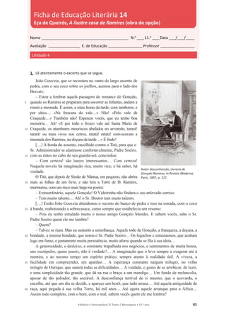 Editável e fotocopiável © Texto | Mensagens • 11.o
ano 61
1. Lê atentamente o excerto que se segue.
5
10
15
20
25
30
35
40
João Gouveia, que se recostara no canto do largo assento de
pedra, com o seu coco sobre os joelhos, acenou para o lado dos
Bravais:
– Estou a lembrar aquela passagem do romance do Gonçalo,
quando os Ramires se preparam para socorrer as Infantas, andam a
reunir a mesnada. É assim, a estas horas da tarde, com tambores; e
por sítios… «Na frescura do vale…» Não! «Pelo vale de
Craquede…» Também não! Esperem vocês, que eu tenho boa
memória… Ah! «E por todo o fresco vale até Santa Maria de
Craquede, os atambores mouriscos abafados no arvoredo, tarará!
tarará! ou mais vivos nos cerros, ratatá! ratatá! convocavam a
mesnada dos Ramires, na doçura da tarde…» É lindo!
[…] À borda do assento, encolhido contra o Titó, para que o
Sr. Administrador se alastrasse confortavelmente, Padre Soeiro,
com as mãos no cabo do seu guarda-sol, concordou:
– Com certeza! são lances interessantes… Com certeza!
Naquela novela há imaginação rica, muito rica; e há saber, há
verdade.
O Titó, que depois de Simão de Nântua, em pequeno, não abrira
mais as folhas de um livro, e não lera a Torre de D. Ramires,
murmurou, com um risco mais largo na poeira:
– Extraordinário, aquele Gonçalo! O Videirinha não findara o seu enlevado sorriso:
– Tem muito talento… Ah! o Sr. Doutor tem muito talento.
[…] Então João Gouveia abandonou o recosto do banco de pedra e teso na estrada, com o coco
à banda, reabotoando a sobrecasaca, como sempre que estabelecia um resumo:
– Pois eu tenho estudado muito o nosso amigo Gonçalo Mendes. E sabem vocês, sabe o Sr.
Padre Soeiro quem ele me lembra?
– Quem?
– Talvez se riam. Mas eu sustento a semelhança. Aquele todo de Gonçalo, a franqueza, a doçura, a
bondade, a imensa bondade, que notou o Sr. Padre Soeiro… Os fogachos e entusiasmos, que acabam
logo em fumo, e juntamente muita persistência, muito aferro quando se fila à sua ideia…
A generosidade, o desleixo, a constante trapalhada nos negócios, e sentimentos de muita honra,
uns escrúpulos, quase pueris, não é verdade?… A imaginação que o leva sempre a exagerar até à
mentira, e ao mesmo tempo um espírito prático, sempre atento à realidade útil. A viveza, a
facilidade em compreender, em apanhar… A esperança constante nalgum milagre, no velho
milagre de Ourique, que sanará todas as dificuldades… A vaidade, o gosto de se arrebicar, de luzir,
e uma simplicidade tão grande, que dá na rua o braço a um mendigo… Um fundo de melancolia,
apesar de tão palrador, tão sociável. A desconfiança terrível de si mesmo, que o acovarda, o
encolhe, até que um dia se decide, e aparece um herói, que tudo arrasa… Até aquela antiguidade de
raça, aqui pegada à sua velha Torre, há mil anos… Até agora aquele arranque para a África…
Assim todo completo, com o bem, com o mal, sabem vocês quem ele me lembra?
Nome __________________________________________________ N.o
____11.o
____Data ____/____/_____
Avaliação __________________ E. de Educação ____________________Professor ____________________
Unidade 4
Ficha de Educação Literária 14
Eça de Queirós, A ilustre casa de Ramires (obra de opção)
Autor desconhecido, Livraria de
Gonçalo Ramires, in Revista Moderna,
Paris, 1897, p. 327.
 