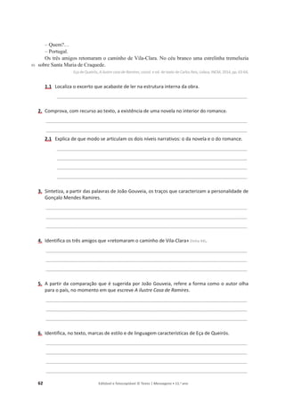 62 Editável e fotocopiável © Texto | Mensagens • 11.o
ano
45
– Quem?…
– Portugal.
Os três amigos retomaram o caminho de Vila-Clara. No céu branco uma estrelinha tremeluzia
sobre Santa Maria de Craquede.
Eça deQueirós, A ilustre casa deRamires, coord. e ed. de texto de Carlos Reis, Lisboa, INCM, 2014, pp. 63-64.
1.1 Localiza o excerto que acabaste de ler na estrutura interna da obra.
_______________________________________________________________________________________
2. Comprova, com recurso ao texto, a existência de uma novela no interior do romance.
____________________________________________________________________________________________
____________________________________________________________________________________________
2.1 Explica de que modo se articulam os dois níveis narrativos: o da novela e o do romance.
_______________________________________________________________________________________
_______________________________________________________________________________________
_______________________________________________________________________________________
_______________________________________________________________________________________
3. Sintetiza, a partir das palavras de João Gouveia, os traços que caracterizam a personalidade de
Gonçalo Mendes Ramires.
____________________________________________________________________________________________
____________________________________________________________________________________________
____________________________________________________________________________________________
4. Identifica os três amigos que «retomaram o caminho de Vila-Clara» (linha 44).
____________________________________________________________________________________________
____________________________________________________________________________________________
____________________________________________________________________________________________
5. A partir da comparação que é sugerida por João Gouveia, refere a forma como o autor olha
para o país, no momento em que escreve A ilustre Casa de Ramires.
____________________________________________________________________________________________
____________________________________________________________________________________________
____________________________________________________________________________________________
6. Identifica, no texto, marcas de estilo e de linguagem características de Eça de Queirós.
____________________________________________________________________________________________
____________________________________________________________________________________________
____________________________________________________________________________________________
____________________________________________________________________________________________
 