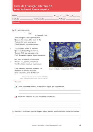 Editável e fotocopiável © Texto | Mensagens • 11.o
ano 63
1. Lê o poema seguinte.
5
10
Nox1
A Fernando Leal
Noite, vão para ti meus pensamentos,
Quando olho e vejo, à luz cruel do dia,
Tanto estéril lutar, tanta agonia
E inúteis tantos ásperos tormentos...
Tu, ao menos, abafas os lamentos,
Que se exalam da trágica enxovia...
O eterno Mal, que ruge e desvaria,
Em ti descansa e esquece, alguns momentos...
Oh! antes tu também adormecesses
Por uma vez, e eterna, inalterável,
Caindo sobre o mundo, te esquecesses.
E ele, o mundo, sem mais lutar nem ver,
Dormisse no teu seio inviolável,
Noite sem termo, noite do Não-ser!
Antero de Quental, Poesia completa, 1842-1891,
Lisboa, Publicações Dom Quixote, 2001, pp. 286-287.
1 Nox: noite.
1.1 Divide o poema e delimita as sequências lógicas que o constituem.
_______________________________________________________________________________________
_______________________________________________________________________________________
1.2 Sintetiza o conteúdo de cada uma destas sequências.
_______________________________________________________________________________________
_______________________________________________________________________________________
_______________________________________________________________________________________
2. Identifica a entidade a quem se dirige o sujeito poético, justificando com elementos textuais.
____________________________________________________________________________________________
____________________________________________________________________________________________
Nome __________________________________________________ N.o
____11.o
____Data ____/____/_____
Avaliação __________________ E. de Educação ____________________Professor ____________________
Unidade 5
Ficha de Educação Literária 15
Antero de Quental, Sonetos completos
Vincent van Gogh, A noite estrelada (1889).
 