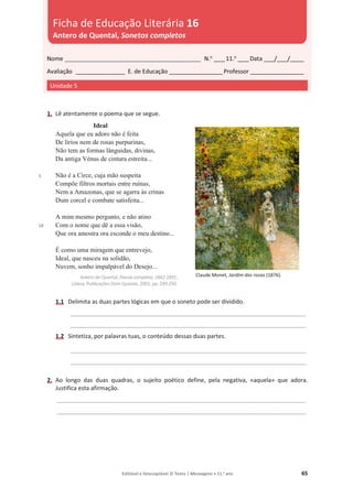 Editável e fotocopiável © Texto | Mensagens • 11.o
ano 65
1. Lê atentamente o poema que se segue.
5
10
Ideal
Aquela que eu adoro não é feita
De lírios nem de rosas purpurinas,
Não tem as formas lânguidas, divinas,
Da antiga Vénus de cintura estreita...
Não é a Circe, cuja mão suspeita
Compõe filtros mortais entre ruínas,
Nem a Amazonas, que se agarra às crinas
Dum corcel e combate satisfeita...
A mim mesmo pergunto, e não atino
Com o nome que dê a essa visão,
Que ora amostra ora esconde o meu destino...
É como uma miragem que entrevejo,
Ideal, que nasceu na solidão,
Nuvem, sonho impalpável do Desejo...
Antero de Quental, Poesia completa, 1842-1891,
Lisboa, Publicações Dom Quixote, 2001, pp. 249-250.
1.1 Delimita as duas partes lógicas em que o soneto pode ser dividido.
_______________________________________________________________________________________
_______________________________________________________________________________________
1.2 Sintetiza, por palavras tuas, o conteúdo dessas duas partes.
_______________________________________________________________________________________
_______________________________________________________________________________________
2. Ao longo das duas quadras, o sujeito poético define, pela negativa, «aquela» que adora.
Justifica esta afirmação.
____________________________________________________________________________________________
____________________________________________________________________________________________
Nome __________________________________________________ N.o
____11.o
____Data ____/____/_____
Avaliação __________________ E. de Educação ____________________Professor ____________________
Unidade 5
Ficha de Educação Literária 16
Antero de Quental, Sonetos completos
Claude Monet, Jardim das rosas (1876).
 