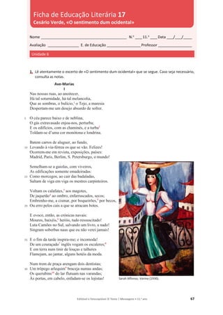 Editável e fotocopiável © Texto | Mensagens • 11.o
ano 67
1. Lê atentamente o excerto de «O sentimento dum ocidental» que se segue. Caso seja necessário,
consulta as notas.
5
10
15
20
25
30
Ave-Marias
I
Nas nossas ruas, ao anoitecer,
Há tal soturnidade, há tal melancolia,
Que as sombras, o bulício,1
o Tejo, a maresia
Despertam-me um desejo absurdo de sofrer.
O céu parece baixo e de neblina,
O gás extravasado enjoa-nos, perturba;
E os edifícios, com as chaminés, e a turba2
Toldam-se d’uma cor monótona e londrina.
Batem carros de aluguer, ao fundo,
Levando à via-férrea os que se vão. Felizes!
Ocorrem-me em revista, exposições, países:
Madrid, Paris, Berlim, S. Petersburgo, o mundo!
Semelham-se a gaiolas, com viveiros,
As edificações somente emadeiradas:
Como morcegos, ao cair das badaladas,
Saltam de viga em viga os mestres carpinteiros.
Voltam os calafates,3
aos magotes,
De jaquetão4
ao ombro, enfarruscados, secos;
Embrenho-me, a cismar, por boqueirões,5
por becos,
Ou erro pelos cais a que se atracam botes.
E evoco, então, as crónicas navais:
Mouros, baixéis,6
heróis, tudo ressuscitado!
Luta Camões no Sul, salvando um livro, a nado!
Singram soberbas naus que eu não verei jamais!
E o fim da tarde inspira-me; e incomoda!
De um couraçado7
inglês vogam os escaleres;8
E em terra num tinir de louças e talheres
Flamejam, ao jantar, alguns hotéis da moda.
Num trem de praça arengam dois dentistas;
Um trôpego arlequim9
braceja numas andas;
Os querubins10
do lar flutuam nas varandas;
Às portas, em cabelo, enfadam-se os lojistas! Sarah Affonso, Varina (1930).
Nome __________________________________________________ N.o
____11.o
____Data ____/____/_____
Avaliação __________________ E. de Educação ____________________Professor ____________________
Unidade 6
Ficha de Educação Literária 17
Cesário Verde, «O sentimento dum ocidental»
 