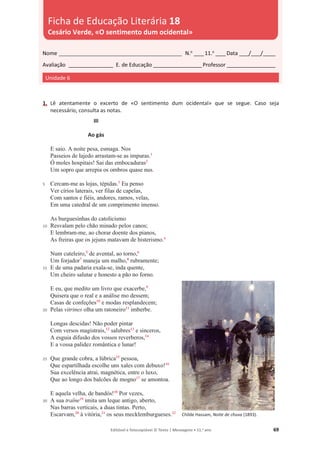Editável e fotocopiável © Texto | Mensagens • 11.o
ano 69
1. Lê atentamente o excerto de «O sentimento dum ocidental» que se segue. Caso seja
necessário, consulta as notas.
5
10
15
20
25
30
III
Ao gás
E saio. A noite pesa, esmaga. Nos
Passeios de lajedo arrastam-se as impuras.1
Ó moles hospitais! Sai das embocaduras2
Um sopro que arrepia os ombros quase nus.
Cercam-me as lojas, tépidas.3
Eu penso
Ver círios laterais, ver filas de capelas,
Com santos e fiéis, andores, ramos, velas,
Em uma catedral de um comprimento imenso.
As burguesinhas do catolicismo
Resvalam pelo chão minado pelos canos;
E lembram-me, ao chorar doente dos pianos,
As freiras que os jejuns matavam de histerismo.4
Num cuteleiro,5
de avental, ao torno,6
Um forjador7
maneja um malho,8
rubramente;
E de uma padaria exala-se, inda quente,
Um cheiro salutar e honesto a pão no forno.
E eu, que medito um livro que exacerbe,9
Quisera que o real e a análise mo dessem;
Casas de confeções10
e modas resplandecem;
Pelas vitrines olha um ratoneiro11
imberbe.
Longas descidas! Não poder pintar
Com versos magistrais,12
salubres13
e sinceros,
A esguia difusão dos vossos reverberos,14
E a vossa palidez romântica e lunar!
Que grande cobra, a lúbrica15
pessoa,
Que espartilhada escolhe uns xales com debuxo!16
Sua excelência atrai, magnética, entre o luxo,
Que ao longo dos balcões de mogno17
se amontoa.
E aquela velha, de bandós!18
Por vezes,
A sua traîne19
imita um leque antigo, aberto,
Nas barras verticais, a duas tintas. Perto,
Escarvam,20
à vitória,21
os seus mecklemburgueses.22
Childe Hassam, Noite de chuva (1893).
Nome __________________________________________________ N.o
____11.o
____Data ____/____/_____
Avaliação __________________ E. de Educação ____________________Professor ____________________
Unidade 6
Ficha de Educação Literária 18
Cesário Verde, «O sentimento dum ocidental»
 