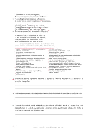 70 Editável e fotocopiável © Texto | Mensagens • 11.o
ano
35
40
Desdobram-se tecidos estrangeiros;
Plantas ornamentais secam nos mostradores;
Flocos de pós de arroz pairam sufocadores,
E em nuvens de cetins requebram-se23
os caixeiros.
Mas tudo cansa! Apagam-se, nas frentes,
Os candelabros, como estrelas, pouco a pouco;
Da solidão regouga24
um cauteleiro25
rouco;
Tornam-se mausoléus26
as armações fulgentes.27
«Dó da miséria!... Compaixão de mim!...»
E, nas esquinas, calvo, eterno, sem repouso,
Pede-me esmola um homenzinho idoso,
Meu velho professor nas aulas de latim!
Cesário Verde, Cânticosdo Realismo – O Livro de Cesário Verde
(introd. De Helena Carvalhão Buescu), Lisboa, INCM, 2015, pp. 122-123.
1
impuras: imorais (no texto, o termo é utilizado para fazer
referência às prostitutas).
2 embocaduras: entradas de uma rua.
3 tépidas: mornas.
4
histerismo: doença nervosa antigamente associada às
mulheres.
5 cuteleiro: fabricante ou vendedor de objetos cortantes.
6 torno: aparelho em que se colocam as peças que se
pretende limar ou polir.
7 forjador: indivíduo que forja.
8 malho: martelo grande de ferreiro.
9 exacerbar: irritar, exasperar.
10 casa de confeção: estabelecimento onde se fabrica roupa
em série.
11 ratoneiro: indivíduo que pratica pequenos furtos.
12
magistral: perfeito, exemplar.
13 salubre: saudável.
14
reverbero: reflexo da luz.
15 lúbrico: que tem tendência para a luxúria.
16 debuxo: desenho ou estampa.
17 mogno: madeira nobre.
18
bandós: cada uma das duas partes em que se divide o cabelo
através de uma risca ao meio.
19 traîne: (francês) cauda do vestido.
20 escarvar: escavar superficialmente, esgaravatar.
21 vitória: carruagem descoberta, com quatro rodas.
22 mecklemburguês: originário de Meclemburgo, na Alemanha
(no texto, é feita referência a cavalos importados desta região).
23 requebrar-se: mover o corpo com requebros, saracotear-se.
24 regougar: falar em voz áspera e gutural.
25 cauteleiro: vendedor de bilhetes de lotaria.
26 mausoléu: sepulcro sumptuoso.
27
fulgente: brilhante.
2. Identifica o recurso expressivo presente na expressão «Ó moles hospitais!» (v. 3) e explicita o
seu valor expressivo.
____________________________________________________________________________________________
____________________________________________________________________________________________
3. Explica o objetivo da transfiguração poética do real que é realizada na segunda estrofe do excerto.
____________________________________________________________________________________________
____________________________________________________________________________________________
4. Explicita o contraste que é estabelecido nesta parte do poema entre as classes altas e as
classes baixas da sociedade, apontando a intenção crítica que lhe está subjacente. Ilustra a
resposta através de transcrições textuais.
____________________________________________________________________________________________
____________________________________________________________________________________________
 