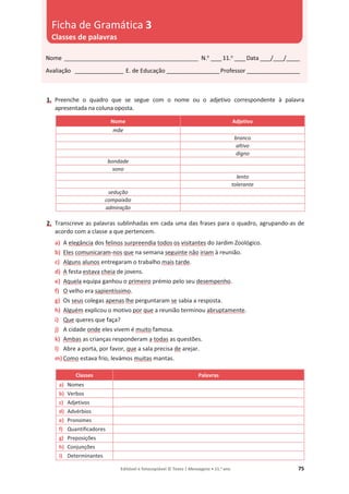 Editável e fotocopiável © Texto | Mensagens • 11.o
ano 75
1. Preenche o quadro que se segue com o nome ou o adjetivo correspondente à palavra
apresentada na coluna oposta.
Nome Adjetivo
mãe
branco
altivo
digno
bondade
sono
lento
tolerante
sedução
compaixão
admiração
2. Transcreve as palavras sublinhadas em cada uma das frases para o quadro, agrupando-as de
acordo com a classe a que pertencem.
a) A elegância dos felinos surpreendia todos os visitantes do Jardim Zoológico.
b) Eles comunicaram-nos que na semana seguinte não iriam à reunião.
c) Alguns alunos entregaram o trabalho mais tarde.
d) A festa estava cheia de jovens.
e) Aquela equipa ganhou o primeiro prémio pelo seu desempenho.
f) O velho era sapientíssimo.
g) Os seus colegas apenas lhe perguntaram se sabia a resposta.
h) Alguém explicou o motivo por que a reunião terminou abruptamente.
i) Que queres que faça?
j) A cidade onde eles vivem é muito famosa.
k) Ambas as crianças responderam a todas as questões.
l) Abre a porta, por favor, que a sala precisa de arejar.
m) Como estava frio, levámos muitas mantas.
Classes Palavras
a) Nomes
b) Verbos
c) Adjetivos
d) Advérbios
e) Pronomes
f) Quantificadores
g) Preposições
h) Conjunções
i) Determinantes
Nome __________________________________________________ N.o
____11.o
____Data ____/____/_____
Avaliação __________________ E. de Educação ____________________Professor ____________________
Ficha de Gramática 3
Classes de palavras
 