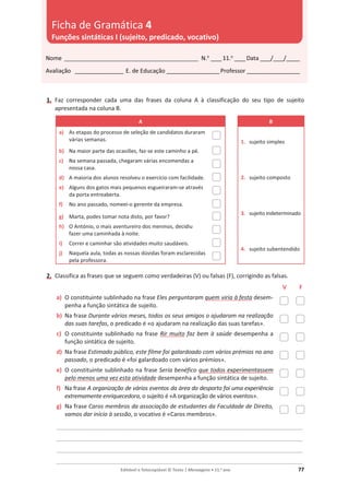 Editável e fotocopiável © Texto | Mensagens • 11.o
ano 77
1. Faz corresponder cada uma das frases da coluna A à classificação do seu tipo de sujeito
apresentada na coluna B.
A B
a) As etapas do processo de seleção de candidatos duraram
várias semanas. 1. sujeito simples
2. sujeito composto
3. sujeito indeterminado
4. sujeito subentendido
b) Na maior parte das ocasiões, faz-se este caminho a pé.
c) Na semana passada, chegaram várias encomendas a
nossa casa.
d) A maioria dos alunos resolveu o exercício com facilidade.
e) Alguns dos gatos mais pequenos esgueiraram-se através
da porta entreaberta.
f) No ano passado, nomeei-o gerente da empresa.
g) Marta, podes tomar nota disto, por favor?
h) O António, o mais aventureiro dos meninos, decidiu
fazer uma caminhada à noite.
i) Correr e caminhar são atividades muito saudáveis.
j) Naquela aula, todas as nossas dúvidas foram esclarecidas
pela professora.
2. Classifica as frases que se seguem como verdadeiras (V) ou falsas (F), corrigindo as falsas.
V F
a) O constituinte sublinhado na frase Eles perguntaram quem viria à festa desem-
penha a função sintática de sujeito.
b) Na frase Durante vários meses, todos os seus amigos o ajudaram na realização
das suas tarefas, o predicado é «o ajudaram na realização das suas tarefas».
c) O constituinte sublinhado na frase Rir muito faz bem à saúde desempenha a
função sintática de sujeito.
d) Na frase Estimado público, este filme foi galardoado com vários prémios no ano
passado, o predicado é «foi galardoado com vários prémios».
e) O constituinte sublinhado na frase Seria benéfico que todos experimentassem
pelo menos uma vez esta atividade desempenha a função sintática de sujeito.
f) Na frase A organização de vários eventos da área do desporto foi uma experiência
extremamente enriquecedora, o sujeito é «A organização de vários eventos».
g) Na frase Caros membros da associação de estudantes da Faculdade de Direito,
vamos dar início à sessão, o vocativo é «Caros membros».
____________________________________________________________________________________________
____________________________________________________________________________________________
____________________________________________________________________________________________
____________________________________________________________________________________________
Nome __________________________________________________ N.o
____11.o
____Data ____/____/_____
Avaliação __________________ E. de Educação ____________________Professor ____________________
Ficha de Gramática 4
Funções sintáticas I (sujeito, predicado, vocativo)
 