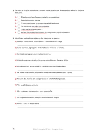 78 Editável e fotocopiável © Texto | Mensagens • 11.o
ano
3. De entre as orações sublinhadas, assinala com X aquelas que desempenham a função sintática
de sujeito.
A. É fundamental que faças um trabalho com qualidade.
B. Eles ajudam quem precisa.
C. O livro que comprei na semana passada é fascinante.
D. Garantiste-me que não chegarias tarde.
E. Quem não arrisca não petisca.
F. Passear pelos campos ao pôr do sol tranquilizava-o profundamente.
4. Identifica o predicado de cada uma das frases que se seguem.
a) Durante vários meses, percorremos o continente asiático a pé.
_________________________________________________________________________________________
b) Caros ouvintes, o programa desta noite será dedicado ao cinema.
_________________________________________________________________________________________
c) Participámos na prova com muito entusiasmo.
_________________________________________________________________________________________
d) O ladrão e os seus cúmplices foram surpreendidos em flagrante delito.
_________________________________________________________________________________________
e) No mês passado, entraram vários trabalhadores novos na empresa.
_________________________________________________________________________________________
f) Os atletas selecionados pelo comité treinavam intensivamente para a prova.
_________________________________________________________________________________________
g) Naquele dia, ficámos em casa por causa de uma forte tempestade.
_________________________________________________________________________________________
h) Vim para Lisboa de comboio.
_________________________________________________________________________________________
i) Eles ensaiavam todos os dias a nova coreografia.
_________________________________________________________________________________________
j) Ao longo da minha vida, sempre confiei nos meus amigos.
_________________________________________________________________________________________
k) Coloca a jarra na mesa, Maria.
_________________________________________________________________________________________
 
