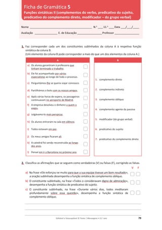 Editável e fotocopiável © Texto | Mensagens • 11.o
ano 79
1. Faz corresponder cada um dos constituintes sublinhados da coluna A à respetiva função
sintática da coluna B.
(Um elemento da coluna B pode corresponder a mais do que um dos elementos da coluna A.)
A B
a) Os alunos garantiram à professora que
tinham terminado o trabalho.
1. complemento direto
2. complemento indireto
3. complemento oblíquo
4. complemento agente da passiva
5. modificador (do grupo verbal)
6. predicativo do sujeito
7. predicativo do complemento direto
b) Ele foi acompanhado por vários
especialistas ao longo de todo o processo.
c) Perguntámos-lhe se queria viajar connosco.
d) Partilhámos o bolo com os nossos amigos.
e) Após várias horas de espera, os passageiros
continuavam no aeroporto de Madrid.
f) A empresa devolveu o dinheiro a quem o
exigiu.
g) Julgávamo-lo mais perspicaz.
h) Os alunos entraram na sala em silêncio.
i) Todos estavam em paz.
j) Os meus amigos ficaram ali.
k) A catedral foi sendo reconstruída ao longo
dos anos.
l) Pensei em ir a Barcelona no próximo ano.
2. Classifica as afirmações que se seguem como verdadeiras (V) ou falsas (F), corrigindo as falsas.
V F
a) Na frase «Ele esforçou-se muito para que a sua equipa tivesse um bom resultado»,
a oração sublinhada desempenha a função sintática de complemento oblíquo.
b) O constituinte sublinhado, na frase «Todos o consideravam digno de admiração»,
desempenha a função sintática de predicativo do sujeito.
c) O constituinte sublinhado, na frase «Durante vários dias, todos meditaram
profundamente sobre essa questão», desempenha a função sintática de
complemento oblíquo.
_____________________________________________________________________________
_____________________________________________________________________________
_____________________________________________________________________________
Nome __________________________________________________ N.o
____11.o
____Data ____/____/_____
Avaliação __________________ E. de Educação ____________________Professor ____________________
Ficha de Gramática 5
Funções sintáticas II (complementos do verbo, predicativo do sujeito,
predicativo do complemento direto, modificador – do grupo verbal)
 