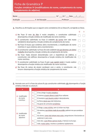 Editável e fotocopiável © Texto | Mensagens • 11.o
ano 83
1. Classifica as afirmações que se seguem como verdadeiras (V) ou falsas (F), corrigindo as falsas.
V F
a) Na frase O neto da Rita é muito simpático, o constituinte sublinhado
desempenha a função sintática de modificador do nome restritivo.
b) O constituinte sublinhado na frase O trabalho da turma tem sido muito
satisfatório desempenha a função sintática de complemento do nome.
c) Na frase O museu que visitámos abriu recentemente, o modificador do nome
restritivo é «que visitámos abriu recentemente».
d) O constituinte sublinhado na frase Ele está confiante de que faremos um ótimo
trabalho desempenha a função sintática de complemento do nome.
e) Na frase Todos ficaram deslumbrados com a imponência do edifício, o
constituinte «do edifício» desempenha a função sintática de modificador do
nome restritivo.
f) O constituinte sublinhado na frase O país cuja capital visitei é muito exótico
desempenha a função sintática de modificador do nome restritivo.
g) Na frase Os ramos da árvore oscilavam com o vento, o constituinte «da
árvore» desempenha a função sintática de complemento do nome.
____________________________________________________________________________________________
____________________________________________________________________________________________
____________________________________________________________________________________________
2. Assinala com um X a frase da coluna B cujo constituinte sublinhado não desempenha a função
sintática indicada na coluna A.
A B
a) modificador
do nome
restritivo
1. O teu amigo é muito simpático.
2. A menina a quem ofereci a bola ficou radiante.
3. O mosteiro cujo claustro visitei é deslumbrante.
4. As flores deste vaso são lindíssimas.
5. Ela gosta de camisolas às bolinhas.
b) modificador
do nome
apositivo
1. O Diogo, o meu vizinho, vem cá visitar-nos hoje.
2. Os meninos, que tinham medo da escuridão, pediram-me que acendesse
a luz.
3. Os alunos, como não tinham mais aulas, perguntaram à funcionária se
poderiam ir para casa.
4. Este ator, cujos filmes aprecio muito, é famoso na Europa.
5. João, muito calmo, resolveu o problema rapidamente.
Nome __________________________________________________ N.o
____11.o
____Data ____/____/_____
Avaliação __________________ E. de Educação ____________________Professor ____________________
Ficha de Gramática 7
Funções sintáticas IV (modificadores do nome, complemento do nome,
complemento do adjetivo)
 