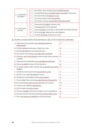 84 Editável e fotocopiável © Texto | Mensagens • 11.o
ano
c) complemento
do adjetivo
1. Eles ficaram muito satisfeitos com o resultado da prova.
2. A probabilidade de os resultados estarem incorretos é muito baixa.
3. Ele estava desejoso de regressar a casa.
4. As crianças estavam cheias de esperança.
5. Eles estavam convictos de que tudo correria pelo melhor.
d) complemento
do nome
1. O entusiasmo do público comoveu o ator.
2. A ida para Paris foi muito agradável.
3. O grupo de alunos ouvia todas as informações transmitidas pelo guia.
4. Os cisnes do lago nadavam com muita elegância.
5. O retrato da família encontrava-se na sala.
3. Identifica a função sintática desempenhada por cada um dos constituintes sublinhados.
a) Todos estamos preocupados com o desaparecimento da
biodiversidade.
a) ____________________
b) Os filhos da Maria vieram passar o Natal com a mãe. b) ____________________
c) A partida dos atletas foi anunciada pela buzina. c) ____________________
d) Eles estavam certos de que o seu amigo não os desiludiria. d) ____________________
e) O António, que é muito perspicaz, pediu-me logo que lhe contasse
a verdade.
e) ____________________
f) Ficámos muito surpreendidos com a qualidade do espetáculo. f) ____________________
g) A altura do edifício tornava-o muito imponente. g) ____________________
h) As crianças estavam muito contentes com os presentes que tinham
recebido.
h) ____________________
i) A professora deu-lhes permissão para entrarem na sala. i) ____________________
j) Ele doou a sua coleção de moedas ao museu. j) ____________________
k) Participaram na caminhada os meninos mais corajosos. k) ____________________
l) Os seus colegas foram sensíveis aos argumentos que ele apresentou. l) ____________________
m) A convicção de que todos lhe eram leais deixava-a tranquila. m) ____________________
n) Comprei umas sapatilhas impermeáveis. n) ____________________
o) Eles são capazes de vencer a prova. o) ____________________
p) O menino, intrépido, ofereceu-se para guiar os seus companheiros. p) ____________________
q) Os alunos estavam muito interessados em conhecer melhor a obra. q) ____________________
r) O livro que requisitei na biblioteca é muito interessante. r) ____________________
 