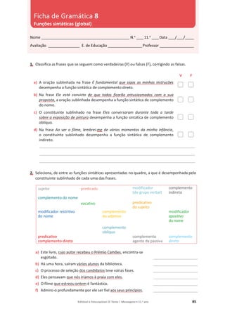 Editável e fotocopiável © Texto | Mensagens • 11.o
ano 85
1. Classifica as frases que se seguem como verdadeiras (V) ou falsas (F), corrigindo as falsas.
V F
a) A oração sublinhada na frase É fundamental que sigas as minhas instruções
desempenha a função sintática de complemento direto.
b) Na frase Ele está convicto de que todos ficarão entusiasmados com a sua
proposta, a oração sublinhada desempenha a função sintática de complemento
do nome.
c) O constituinte sublinhado na frase Eles conversaram durante toda a tarde
sobre a exposição de pintura desempenha a função sintática de complemento
oblíquo.
d) Na frase Ao ver o filme, lembrei-me de vários momentos da minha infância,
o constituinte sublinhado desempenha a função sintática de complemento
indireto.
__________________________________________________________________________________________
__________________________________________________________________________________________
__________________________________________________________________________________________
2. Seleciona, de entre as funções sintáticas apresentadas no quadro, a que é desempenhada pelo
constituinte sublinhado de cada uma das frases.
sujeito predicado modificador
(do grupo verbal)
complemento
indireto
complemento do nome
vocativo predicativo
do sujeito
modificador restritivo
do nome
complemento
do adjetivo
modificador
apositivo
do nome
complemento
oblíquo
predicativo
complemento direto
complemento
agente da passiva
complemento
direto
a) Este livro, cujo autor recebeu o Prémio Camões, encontra-se
esgotado. __________________________
b) Há uma hora, saíram vários alunos da biblioteca. __________________________
c) O processo de seleção dos candidatos teve várias fases. __________________________
d) Eles pensavam que nós iríamos à praia com eles. __________________________
e) O filme que estreou ontem é fantástico. __________________________
f) Admiro-o profundamente por ele ser fiel aos seus princípios. __________________________
Nome ___________________________________________________ N.o
____11.o
____Data ____/____/_____
Avaliação __________________ E. de Educação ____________________Professor ____________________
Ficha de Gramática 8
Funções sintáticas (global)
 
