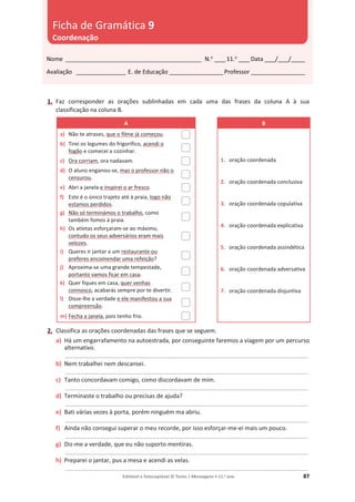 Editável e fotocopiável © Texto | Mensagens • 11.o
ano 87
1. Faz corresponder as orações sublinhadas em cada uma das frases da coluna A à sua
classificação na coluna B.
A B
a) Não te atrases, que o filme já começou.
1. oração coordenada
2. oração coordenada conclusiva
3. oração coordenada copulativa
4. oração coordenada explicativa
5. oração coordenada assindética
6. oração coordenada adversativa
7. oração coordenada disjuntiva
b) Tirei os legumes do frigorífico, acendi o
fogão e comecei a cozinhar.
c) Ora corriam, ora nadavam.
d) O aluno enganou-se, mas o professor não o
censurou.
e) Abri a janela e inspirei o ar fresco.
f) Este é o único trajeto até à praia, logo não
estamos perdidos.
g) Não só terminámos o trabalho, como
também fomos à praia.
h) Os atletas esforçaram-se ao máximo,
contudo os seus adversários eram mais
velozes.
i) Queres ir jantar a um restaurante ou
preferes encomendar uma refeição?
j) Aproxima-se uma grande tempestade,
portanto vamos ficar em casa.
k) Quer fiques em casa, quer venhas
connosco, acabarás sempre por te divertir.
l) Disse-lhe a verdade e ele manifestou a sua
compreensão.
m) Fecha a janela, pois tenho frio.
2. Classifica as orações coordenadas das frases que se seguem.
a) Há um engarrafamento na autoestrada, por conseguinte faremos a viagem por um percurso
alternativo.
_________________________________________________________________________________________
b) Nem trabalhei nem descansei.
_________________________________________________________________________________________
c) Tanto concordavam comigo, como discordavam de mim.
_________________________________________________________________________________________
d) Terminaste o trabalho ou precisas de ajuda?
_________________________________________________________________________________________
e) Bati várias vezes à porta, porém ninguém ma abriu.
_________________________________________________________________________________________
f) Ainda não consegui superar o meu recorde, por isso esforçar-me-ei mais um pouco.
_________________________________________________________________________________________
g) Diz-me a verdade, que eu não suporto mentiras.
_________________________________________________________________________________________
h) Preparei o jantar, pus a mesa e acendi as velas.
_________________________________________________________________________________________
Nome __________________________________________________ N.o
____11.o
____Data ____/____/_____
Avaliação __________________ E. de Educação ____________________Professor ____________________
Ficha de Gramática 9
Coordenação
 