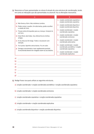 88 Editável e fotocopiável © Texto | Mensagens • 11.o
ano
3. Reescreve as frases apresentadas na coluna A através de uma estrutura de coordenação, tendo
em conta as indicações que são apresentadas na coluna B. Faz as alterações necessárias.
A B
a) Nós fomos a Paris. Nós visitámos Londres.
b) Podes comer o pudim. Em alternativa, podes escolher
a salada de fruta.
c) Trouxe vários brinquedos para as crianças. Comprei-te
um livro.
d) Estas flores são lindas. Vou oferecê-las às minhas
amigas.
e) O seu discurso foi longo. Todos o escutaram com
atenção.
f) Fui à praia. Apanhei vários búzios. Fiz um colar.
g) Entrega a encomenda o mais rapidamente possível.
A encomenda deveria ter chegado ontem ao seu destino.
1. oração coordenada copulativa +
oração coordenada copulativa
2. oração coordenada disjuntiva +
oração coordenada disjuntiva
3. oração coordenada + oração
coordenada copulativa
4. oração coordenada + oração
coordenada conclusiva
5. oração coordenada + oração
coordenada adversativa
6. oração coordenada + oração
coordenada assindética + oração
coordenada copulativa
7. oração coordenada + oração
coordenada explicativa
a) _________________________________________________________________________
b) _________________________________________________________________________
c) _________________________________________________________________________
d) _________________________________________________________________________
e) _________________________________________________________________________
f) _________________________________________________________________________
g) _________________________________________________________________________
4. Redige frases nas quais utilizes as seguintes estruturas.
a) oração coordenada + oração coordenada assindética + oração coordenada copulativa
_________________________________________________________________________________________
b) oração coordenada + oração coordenada conclusiva
_________________________________________________________________________________________
c) oração coordenada copulativa + oração coordenada copulativa
_________________________________________________________________________________________
d) oração coordenada + oração coordenada explicativa
_________________________________________________________________________________________
e) oração coordenada disjuntiva + oração coordenada disjuntiva
_________________________________________________________________________________________
 