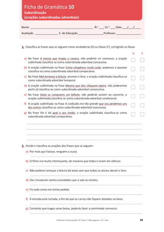 Editável e fotocopiável © Texto | Mensagens • 11.o
ano 89
1. Classifica as frases que se seguem como verdadeiras (V) ou falsas (F), corrigindo as falsas.
V F
a) Na frase A menos que tragas o casaco, não poderás vir connosco, a oração
sublinhada classifica-se como subordinada adverbial concessiva.
b) A oração sublinhada na frase Como chegámos muito cedo, podemos ir passear
classifica-se como subordinada adverbial comparativa.
c) Na frase Mal terminei a leitura, arrumei o livro, a oração sublinhada classifica-se
como subordinada adverbial temporal.
d) A oração sublinhada na frase Mesmo que eles cheguem agora, não poderemos
partir já classifica-se como subordinada adverbial consecutiva.
e) Na frase Salvo se comprares um bilhete, não poderás assistir ao concerto, a
oração sublinhada classifica-se como subordinada adverbial condicional.
f) A oração sublinhada na frase A confusão era tão grande que nos perdemos uns
dos outros classifica-se como subordinada adverbial concessiva.
g) Na frase Ele é tal qual o seu irmão, a oração sublinhada classifica-se como
subordinada adverbial comparativa.
____________________________________________________________________________________________
____________________________________________________________________________________________
____________________________________________________________________________________________
____________________________________________________________________________________________
2. Divide e classifica as orações das frases que se seguem.
a) Por mais que falasse, ninguém o ouvia.
_________________________________________________________________________________________
b) O filme era muito interessante, de maneira que todos o viram em silêncio.
_________________________________________________________________________________________
c) Não poderei começar a leitura do texto sem que todos os alunos abram o livro.
_________________________________________________________________________________________
d) Eles trouxeram tantos convidados que a sala se encheu.
_________________________________________________________________________________________
e) Fiz tudo como me tinhas pedido.
_________________________________________________________________________________________
f) A estrada está cortada, a fim de que os carros não fiquem atolados na lama.
_________________________________________________________________________________________
g) Contanto que tragas umas botas, poderás fazer a caminhada connosco.
_________________________________________________________________________________________
Nome __________________________________________________ N.o
____11.o
____Data ____/____/_____
Avaliação __________________ E. de Educação ____________________Professor ____________________
Ficha de Gramática 10
Subordinação
(orações subordinadas adverbiais)
 