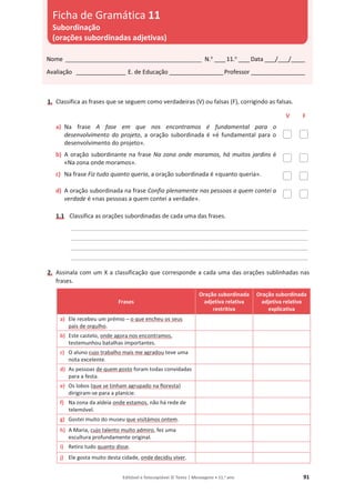 Editável e fotocopiável © Texto | Mensagens • 11.o
ano 91
1. Classifica as frases que se seguem como verdadeiras (V) ou falsas (F), corrigindo as falsas.
V F
a) Na frase A fase em que nos encontramos é fundamental para o
desenvolvimento do projeto, a oração subordinada é «é fundamental para o
desenvolvimento do projeto».
b) A oração subordinante na frase Na zona onde moramos, há muitos jardins é
«Na zona onde moramos».
c) Na frase Fiz tudo quanto queria, a oração subordinada é «quanto queria».
d) A oração subordinada na frase Confio plenamente nas pessoas a quem contei a
verdade é «nas pessoas a quem contei a verdade».
1.1 Classifica as orações subordinadas de cada uma das frases.
_______________________________________________________________________________________
_______________________________________________________________________________________
_______________________________________________________________________________________
_______________________________________________________________________________________
2. Assinala com um X a classificação que corresponde a cada uma das orações sublinhadas nas
frases.
Frases
Oração subordinada
adjetiva relativa
restritiva
Oração subordinada
adjetiva relativa
explicativa
a) Ele recebeu um prémio – o que encheu os seus
pais de orgulho.
b) Este castelo, onde agora nos encontramos,
testemunhou batalhas importantes.
c) O aluno cujo trabalho mais me agradou teve uma
nota excelente.
d) As pessoas de quem gosto foram todas convidadas
para a festa.
e) Os lobos (que se tinham agrupado na floresta)
dirigiram-se para a planície.
f) Na zona da aldeia onde estamos, não há rede de
telemóvel.
g) Gostei muito do museu que visitámos ontem.
h) A Maria, cujo talento muito admiro, fez uma
escultura profundamente original.
i) Retiro tudo quanto disse.
j) Ele gosta muito desta cidade, onde decidiu viver.
Nome __________________________________________________ N.o
____11.o
____Data ____/____/_____
Avaliação __________________ E. de Educação ____________________Professor ____________________
Ficha de Gramática 11
Subordinação
(orações subordinadas adjetivas)
 