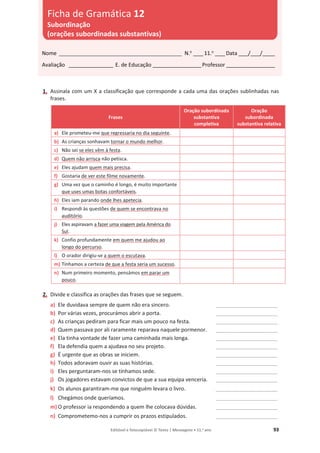 Editável e fotocopiável © Texto | Mensagens • 11.o
ano 93
1. Assinala com um X a classificação que corresponde a cada uma das orações sublinhadas nas
frases.
Frases
Oração subordinada
substantiva
completiva
Oração
subordinada
substantiva relativa
a) Ele prometeu-me que regressaria no dia seguinte.
b) As crianças sonhavam tornar o mundo melhor.
c) Não sei se eles vêm à festa.
d) Quem não arrisca não petisca.
e) Eles ajudam quem mais precisa.
f) Gostaria de ver este filme novamente.
g) Uma vez que o caminho é longo, é muito importante
que uses umas botas confortáveis.
h) Eles iam parando onde lhes apetecia.
i) Respondi às questões de quem se encontrava no
auditório.
j) Eles aspiravam a fazer uma viagem pela América do
Sul.
k) Confio profundamente em quem me ajudou ao
longo do percurso.
l) O orador dirigiu-se a quem o escutava.
m) Tínhamos a certeza de que a festa seria um sucesso.
n) Num primeiro momento, pensámos em parar um
pouco.
2. Divide e classifica as orações das frases que se seguem.
a) Ele duvidava sempre de quem não era sincero. _________________________
b) Por várias vezes, procurámos abrir a porta. _________________________
c) As crianças pediram para ficar mais um pouco na festa. _________________________
d) Quem passava por ali raramente reparava naquele pormenor. _________________________
e) Ela tinha vontade de fazer uma caminhada mais longa. _________________________
f) Ela defendia quem a ajudava no seu projeto. _________________________
g) É urgente que as obras se iniciem. _________________________
h) Todos adoravam ouvir as suas histórias. _________________________
i) Eles perguntaram-nos se tínhamos sede. _________________________
j) Os jogadores estavam convictos de que a sua equipa venceria. _________________________
k) Os alunos garantiram-me que ninguém levara o livro. _________________________
l) Chegámos onde queríamos. _________________________
m) O professor ia respondendo a quem lhe colocava dúvidas. _________________________
n) Comprometemo-nos a cumprir os prazos estipulados. _________________________
Nome __________________________________________________ N.o
____11.o
____Data ____/____/_____
Avaliação __________________ E. de Educação ____________________Professor ____________________
Ficha de Gramática 12
Subordinação
(orações subordinadas substantivas)
 