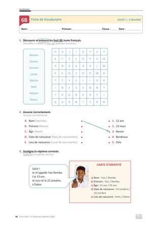 Vocabulaire
96 C’est Cool ! 7 • Fichas de trabalho • ASA
1. Découvre et entoure les huit (8) noms français.
Descobre e rodeia os oito (8) apelidos franceses.
D U L I D F Z Y
E F E L U F S O
P R R A B P I M
E S O S O O M A
T T Y C I I O R
I B E S S O N T
T R O B E R T I
G A R N I E R N
2. Associe correctement.
Associa corretamente.
A. Nom (Apelido) x x 1. 12 ans
B. Prénom (Nome) x x 2. 23 mars
C. Âge (Idade) x x 3. Renoir
D. Date de naissance (Data de nascimento) x x 4. Bordeaux
E. Lieu de naissance (Local de nascimento) x x 5. Cléa
3. Souligne la réponse correcte.
Sublinha a resposta correta.
CARTE D’IDENTITÉ
a) Nom : Yao / Demba
b) Prénom : Yao / Demba
c) Âge : 13 ans / 22 ans
d) Date de naissance : 13 octobre /
22 octobre
e) Lieu de naissance : Paris / Dakar
Besson
Dubois
Garnier
Leroy
Martin
Petit
Robert
Simon
Nom : _____________________________ Prénom : __________________________ Classe : ______ Date : _____________
6B Fiche de Vocabulaire Unité 1 : L’identité
Salut !
Je m’appelle Yao Demba.
J’ai 13 ans.
Je suis né le 22 octobre,
à Dakar.
 