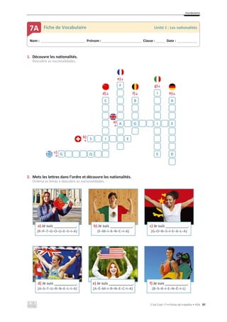 Vocabulaire
C’est Cool ! 7 • Fichas de trabalho • ASA 97
1. Découvre les nationalités.
Descobre as nacionalidades.
e)љ
g)љ
d)љ f)љ h)љ
a)
ї
b)
ї
c)
ї
2. Mets les lettres dans l’ordre et découvre les nationalités.
Ordena as letras e descobre as nacionalidades.
F
I
C B A
A G I E
S I E
G Q E D
a) Je suis _____________.
(R–P–T–G–O–U–E–S–I–A)
b) Je suis _____________.
(E–M–I–X–N–C–I–A)
c) Je suis _____________.
(G–O–N–S–I–E–A–L–A)
d) Je suis _____________.
(A–S–T–U–R–N–E–L–I–A)
e) Je suis ______________.
(A–É–M–I–R–N–E–C–I–A)
f) Je suis _____________.
(B–S–R–I–E–N–É–I–L)
Nom : _____________________________ Prénom : __________________________ Classe : ______ Date : _____________
7A Fiche de Vocabulaire Unité 1 : Les nationalités
 