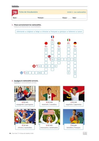 Vocabulaire
98 C’est Cool ! 7 • Fichas de trabalho • ASA
1. Place correctement les nationalités.
Coloca corretamente as nacionalidades.
e)љ
g)љ
d)љ f)љ h)љ
a)
ї
b)
ї
c)
ї
2. Souligne la nationalité correcte.
Sublinha a nacionalidade correta.
F
I
C B A
A G I E
S I E
G Q E D
a) Je suis
espagnole / portugaise.
b) Je suis
mexicain / canadien.
c) Je suis
angolaise / japonaise.
d) Je suis
chinois / australien.
e) Je suis
marocaine / américaine.
f) Je suis
brésilien / français.
Nom : _____________________________ Prénom : __________________________ Classe : ______ Date : _____________
7B Fiche de Vocabulaire Unité 1 : Les nationalités
allemande x anglaise x belge x chinoise x française x grecque x italienne x suisse
 