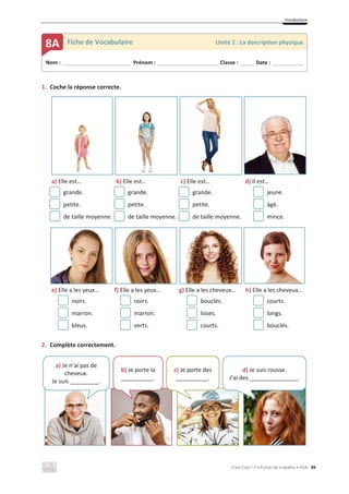 Vocabulaire
C’est Cool ! 7 • Fichas de trabalho • ASA 99
1. Coche la réponse correcte.
a) Elle est… b) Elle est… c) Elle est… d) Il est…
grande. grande. grande. jeune.
petite. petite. petite. âgé.
de taille moyenne. de taille moyenne. de taille moyenne. mince.
e) Elle a les yeux… f) Elle a les yeux… g) Elle a les cheveux… h) Elle a les cheveux…
noirs. noirs. bouclés. courts.
marron. marron. lisses. longs.
bleus. verts. courts. bouclés.
2. Complète correctement.
Nom : _____________________________ Prénom : __________________________ Classe : ______ Date : _____________
8A Fiche de Vocabulaire Unité 2 : La description physique
a) Je n’ai pas de
cheveux.
Je suis _________.
b) Je porte la
__________.
c) Je porte des
__________.
d) Je suis rousse.
J’ai des _______________.
 